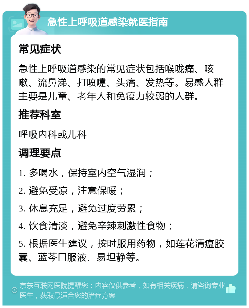 急性上呼吸道感染就医指南 常见症状 急性上呼吸道感染的常见症状包括喉咙痛、咳嗽、流鼻涕、打喷嚏、头痛、发热等。易感人群主要是儿童、老年人和免疫力较弱的人群。 推荐科室 呼吸内科或儿科 调理要点 1. 多喝水，保持室内空气湿润； 2. 避免受凉，注意保暖； 3. 休息充足，避免过度劳累； 4. 饮食清淡，避免辛辣刺激性食物； 5. 根据医生建议，按时服用药物，如莲花清瘟胶囊、蓝芩口服液、易坦静等。