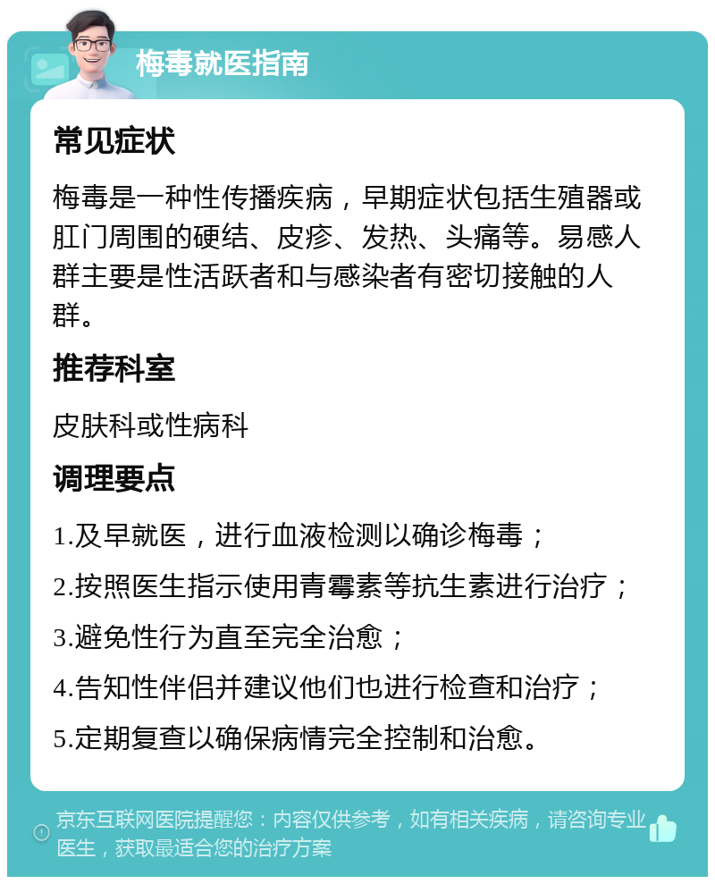 梅毒就医指南 常见症状 梅毒是一种性传播疾病，早期症状包括生殖器或肛门周围的硬结、皮疹、发热、头痛等。易感人群主要是性活跃者和与感染者有密切接触的人群。 推荐科室 皮肤科或性病科 调理要点 1.及早就医，进行血液检测以确诊梅毒； 2.按照医生指示使用青霉素等抗生素进行治疗； 3.避免性行为直至完全治愈； 4.告知性伴侣并建议他们也进行检查和治疗； 5.定期复查以确保病情完全控制和治愈。