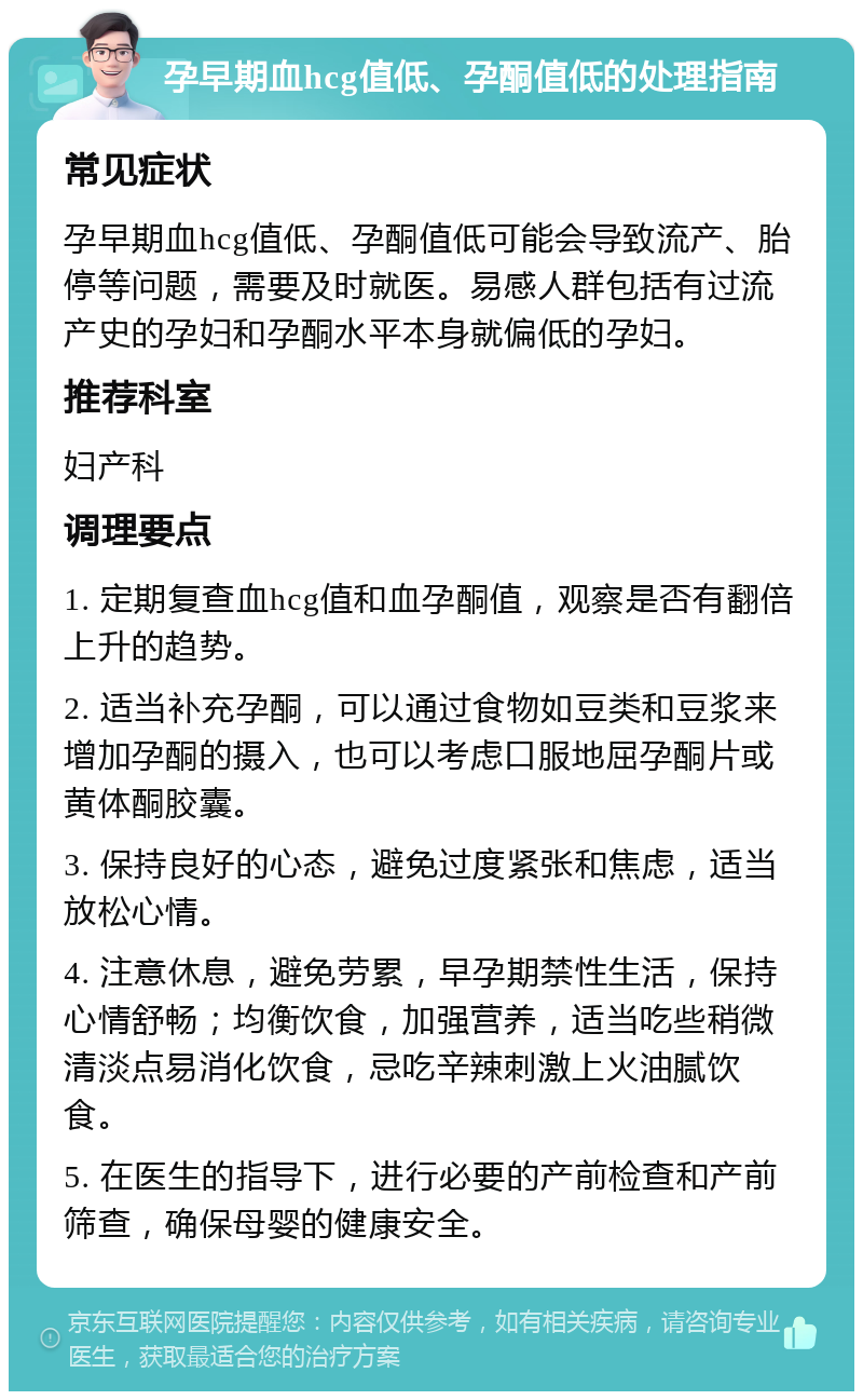 孕早期血hcg值低、孕酮值低的处理指南 常见症状 孕早期血hcg值低、孕酮值低可能会导致流产、胎停等问题，需要及时就医。易感人群包括有过流产史的孕妇和孕酮水平本身就偏低的孕妇。 推荐科室 妇产科 调理要点 1. 定期复查血hcg值和血孕酮值，观察是否有翻倍上升的趋势。 2. 适当补充孕酮，可以通过食物如豆类和豆浆来增加孕酮的摄入，也可以考虑口服地屈孕酮片或黄体酮胶囊。 3. 保持良好的心态，避免过度紧张和焦虑，适当放松心情。 4. 注意休息，避免劳累，早孕期禁性生活，保持心情舒畅；均衡饮食，加强营养，适当吃些稍微清淡点易消化饮食，忌吃辛辣刺激上火油腻饮食。 5. 在医生的指导下，进行必要的产前检查和产前筛查，确保母婴的健康安全。