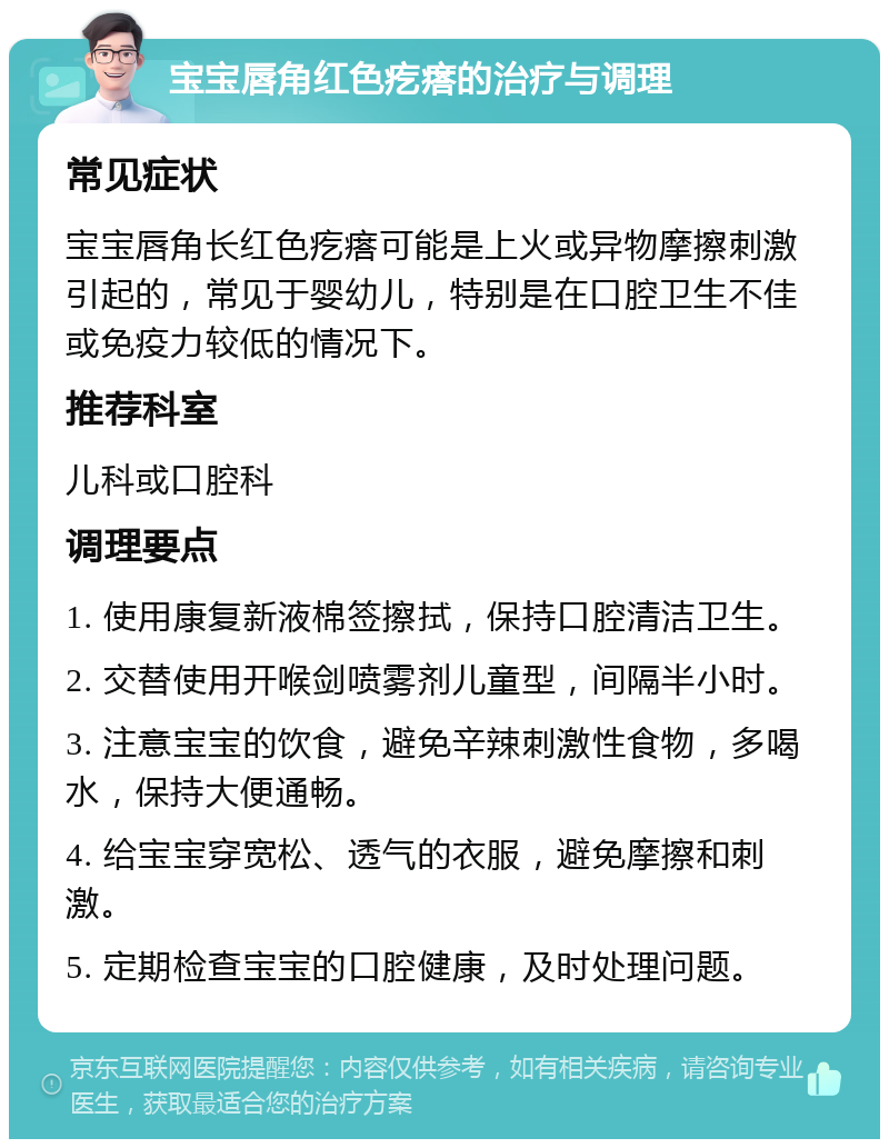 宝宝唇角红色疙瘩的治疗与调理 常见症状 宝宝唇角长红色疙瘩可能是上火或异物摩擦刺激引起的，常见于婴幼儿，特别是在口腔卫生不佳或免疫力较低的情况下。 推荐科室 儿科或口腔科 调理要点 1. 使用康复新液棉签擦拭，保持口腔清洁卫生。 2. 交替使用开喉剑喷雾剂儿童型，间隔半小时。 3. 注意宝宝的饮食，避免辛辣刺激性食物，多喝水，保持大便通畅。 4. 给宝宝穿宽松、透气的衣服，避免摩擦和刺激。 5. 定期检查宝宝的口腔健康，及时处理问题。