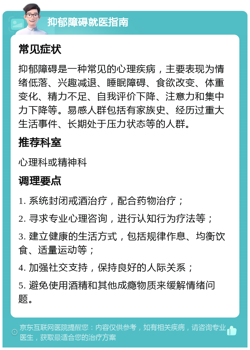 抑郁障碍就医指南 常见症状 抑郁障碍是一种常见的心理疾病，主要表现为情绪低落、兴趣减退、睡眠障碍、食欲改变、体重变化、精力不足、自我评价下降、注意力和集中力下降等。易感人群包括有家族史、经历过重大生活事件、长期处于压力状态等的人群。 推荐科室 心理科或精神科 调理要点 1. 系统封闭戒酒治疗，配合药物治疗； 2. 寻求专业心理咨询，进行认知行为疗法等； 3. 建立健康的生活方式，包括规律作息、均衡饮食、适量运动等； 4. 加强社交支持，保持良好的人际关系； 5. 避免使用酒精和其他成瘾物质来缓解情绪问题。