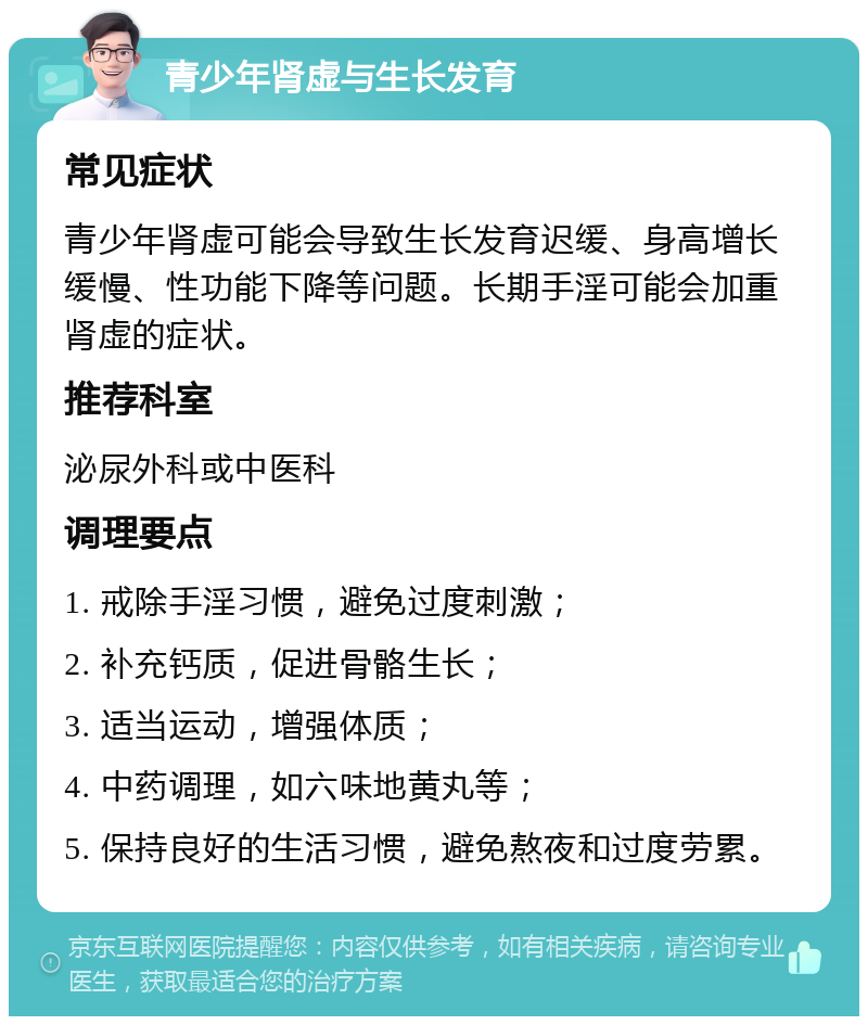 青少年肾虚与生长发育 常见症状 青少年肾虚可能会导致生长发育迟缓、身高增长缓慢、性功能下降等问题。长期手淫可能会加重肾虚的症状。 推荐科室 泌尿外科或中医科 调理要点 1. 戒除手淫习惯，避免过度刺激； 2. 补充钙质，促进骨骼生长； 3. 适当运动，增强体质； 4. 中药调理，如六味地黄丸等； 5. 保持良好的生活习惯，避免熬夜和过度劳累。