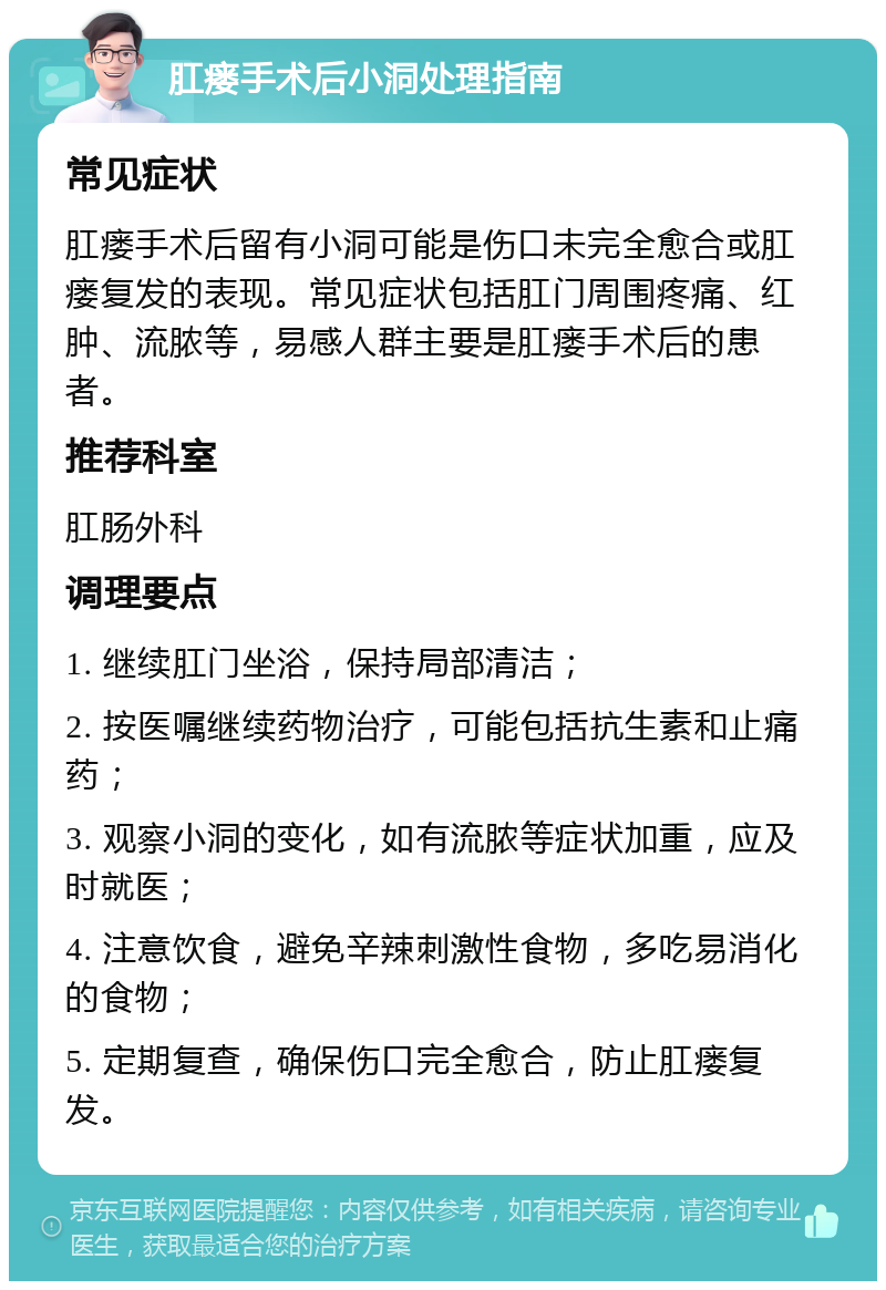 肛瘘手术后小洞处理指南 常见症状 肛瘘手术后留有小洞可能是伤口未完全愈合或肛瘘复发的表现。常见症状包括肛门周围疼痛、红肿、流脓等，易感人群主要是肛瘘手术后的患者。 推荐科室 肛肠外科 调理要点 1. 继续肛门坐浴，保持局部清洁； 2. 按医嘱继续药物治疗，可能包括抗生素和止痛药； 3. 观察小洞的变化，如有流脓等症状加重，应及时就医； 4. 注意饮食，避免辛辣刺激性食物，多吃易消化的食物； 5. 定期复查，确保伤口完全愈合，防止肛瘘复发。