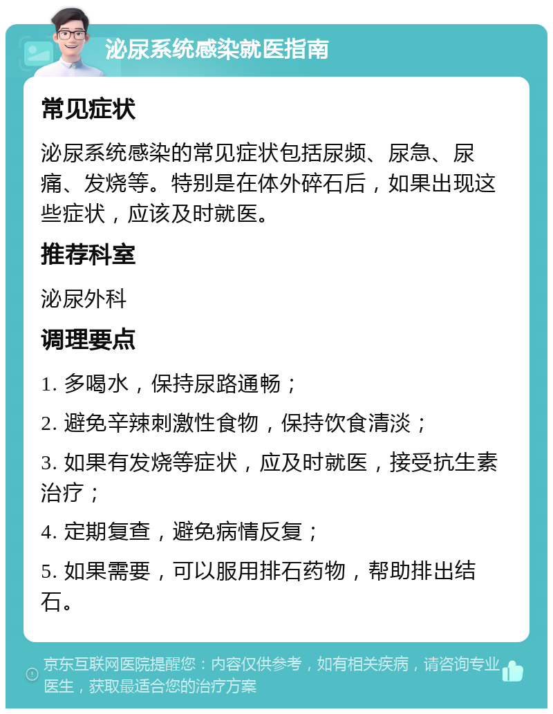 泌尿系统感染就医指南 常见症状 泌尿系统感染的常见症状包括尿频、尿急、尿痛、发烧等。特别是在体外碎石后，如果出现这些症状，应该及时就医。 推荐科室 泌尿外科 调理要点 1. 多喝水，保持尿路通畅； 2. 避免辛辣刺激性食物，保持饮食清淡； 3. 如果有发烧等症状，应及时就医，接受抗生素治疗； 4. 定期复查，避免病情反复； 5. 如果需要，可以服用排石药物，帮助排出结石。