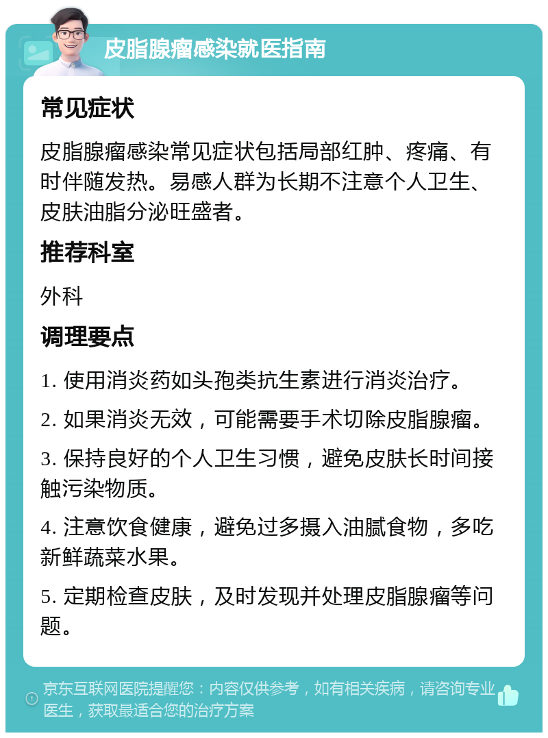 皮脂腺瘤感染就医指南 常见症状 皮脂腺瘤感染常见症状包括局部红肿、疼痛、有时伴随发热。易感人群为长期不注意个人卫生、皮肤油脂分泌旺盛者。 推荐科室 外科 调理要点 1. 使用消炎药如头孢类抗生素进行消炎治疗。 2. 如果消炎无效，可能需要手术切除皮脂腺瘤。 3. 保持良好的个人卫生习惯，避免皮肤长时间接触污染物质。 4. 注意饮食健康，避免过多摄入油腻食物，多吃新鲜蔬菜水果。 5. 定期检查皮肤，及时发现并处理皮脂腺瘤等问题。