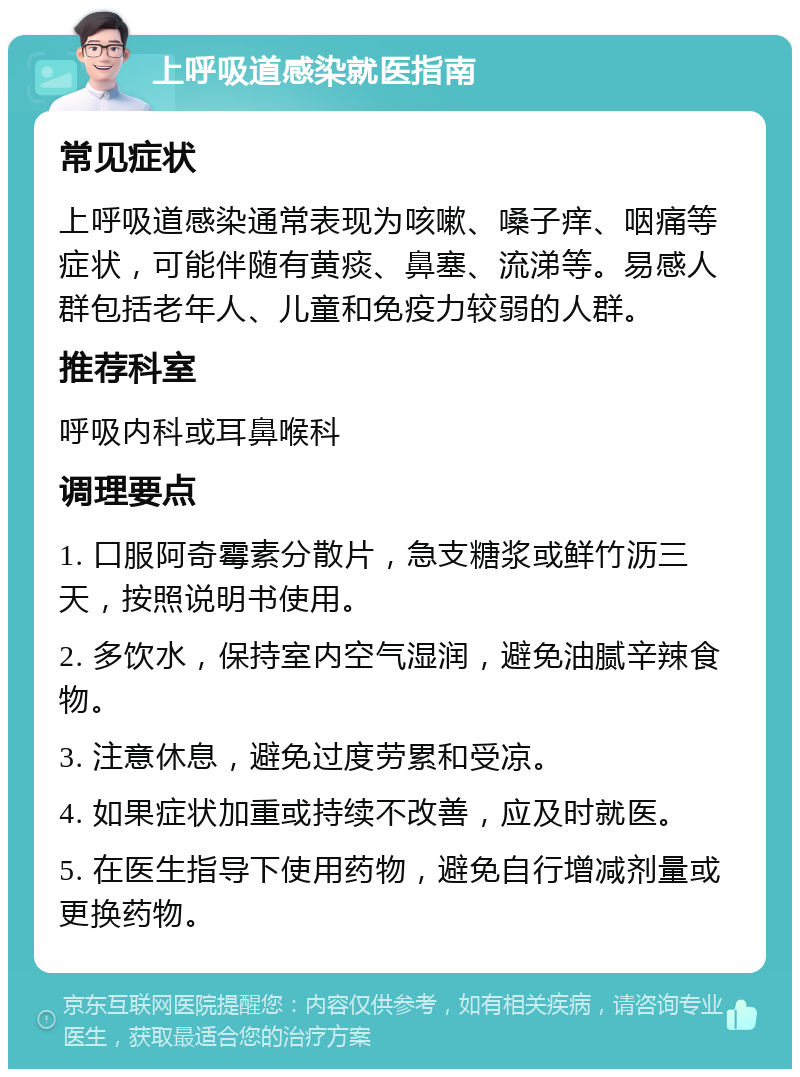 上呼吸道感染就医指南 常见症状 上呼吸道感染通常表现为咳嗽、嗓子痒、咽痛等症状，可能伴随有黄痰、鼻塞、流涕等。易感人群包括老年人、儿童和免疫力较弱的人群。 推荐科室 呼吸内科或耳鼻喉科 调理要点 1. 口服阿奇霉素分散片，急支糖浆或鲜竹沥三天，按照说明书使用。 2. 多饮水，保持室内空气湿润，避免油腻辛辣食物。 3. 注意休息，避免过度劳累和受凉。 4. 如果症状加重或持续不改善，应及时就医。 5. 在医生指导下使用药物，避免自行增减剂量或更换药物。