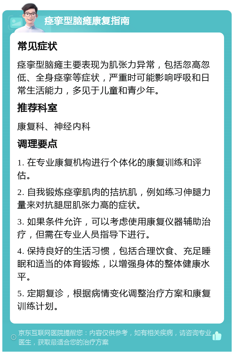 痉挛型脑瘫康复指南 常见症状 痉挛型脑瘫主要表现为肌张力异常，包括忽高忽低、全身痉挛等症状，严重时可能影响呼吸和日常生活能力，多见于儿童和青少年。 推荐科室 康复科、神经内科 调理要点 1. 在专业康复机构进行个体化的康复训练和评估。 2. 自我锻炼痉挛肌肉的拮抗肌，例如练习伸腿力量来对抗腿屈肌张力高的症状。 3. 如果条件允许，可以考虑使用康复仪器辅助治疗，但需在专业人员指导下进行。 4. 保持良好的生活习惯，包括合理饮食、充足睡眠和适当的体育锻炼，以增强身体的整体健康水平。 5. 定期复诊，根据病情变化调整治疗方案和康复训练计划。