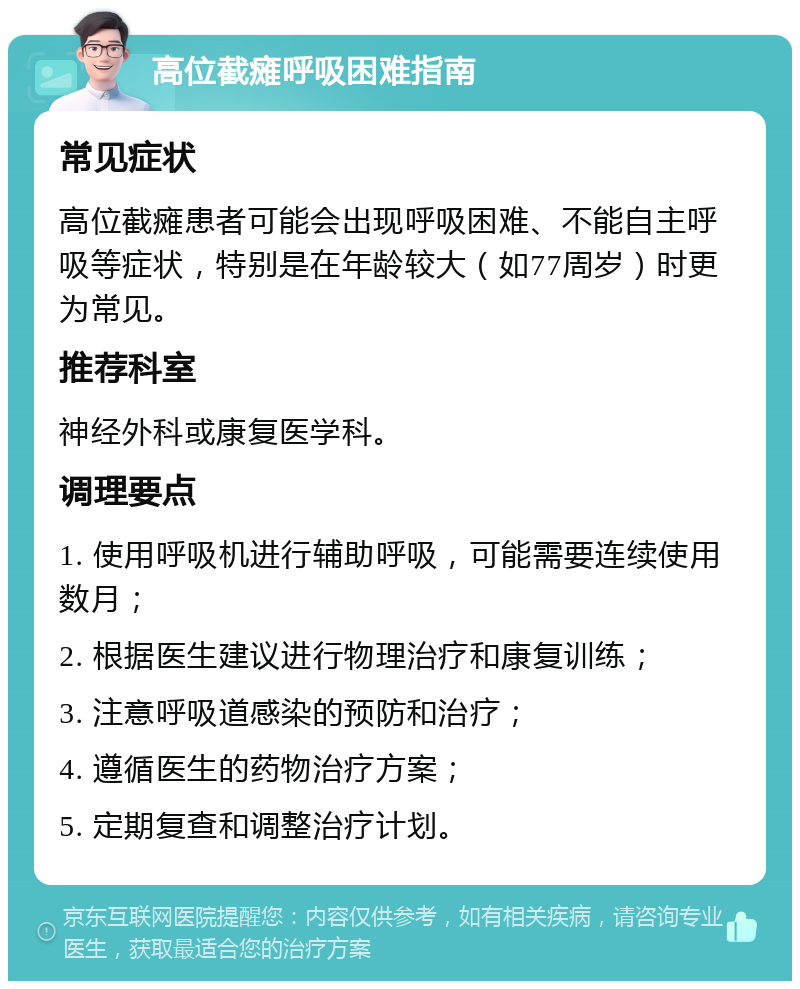 高位截瘫呼吸困难指南 常见症状 高位截瘫患者可能会出现呼吸困难、不能自主呼吸等症状，特别是在年龄较大（如77周岁）时更为常见。 推荐科室 神经外科或康复医学科。 调理要点 1. 使用呼吸机进行辅助呼吸，可能需要连续使用数月； 2. 根据医生建议进行物理治疗和康复训练； 3. 注意呼吸道感染的预防和治疗； 4. 遵循医生的药物治疗方案； 5. 定期复查和调整治疗计划。