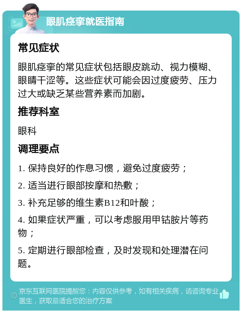 眼肌痉挛就医指南 常见症状 眼肌痉挛的常见症状包括眼皮跳动、视力模糊、眼睛干涩等。这些症状可能会因过度疲劳、压力过大或缺乏某些营养素而加剧。 推荐科室 眼科 调理要点 1. 保持良好的作息习惯，避免过度疲劳； 2. 适当进行眼部按摩和热敷； 3. 补充足够的维生素B12和叶酸； 4. 如果症状严重，可以考虑服用甲钴胺片等药物； 5. 定期进行眼部检查，及时发现和处理潜在问题。