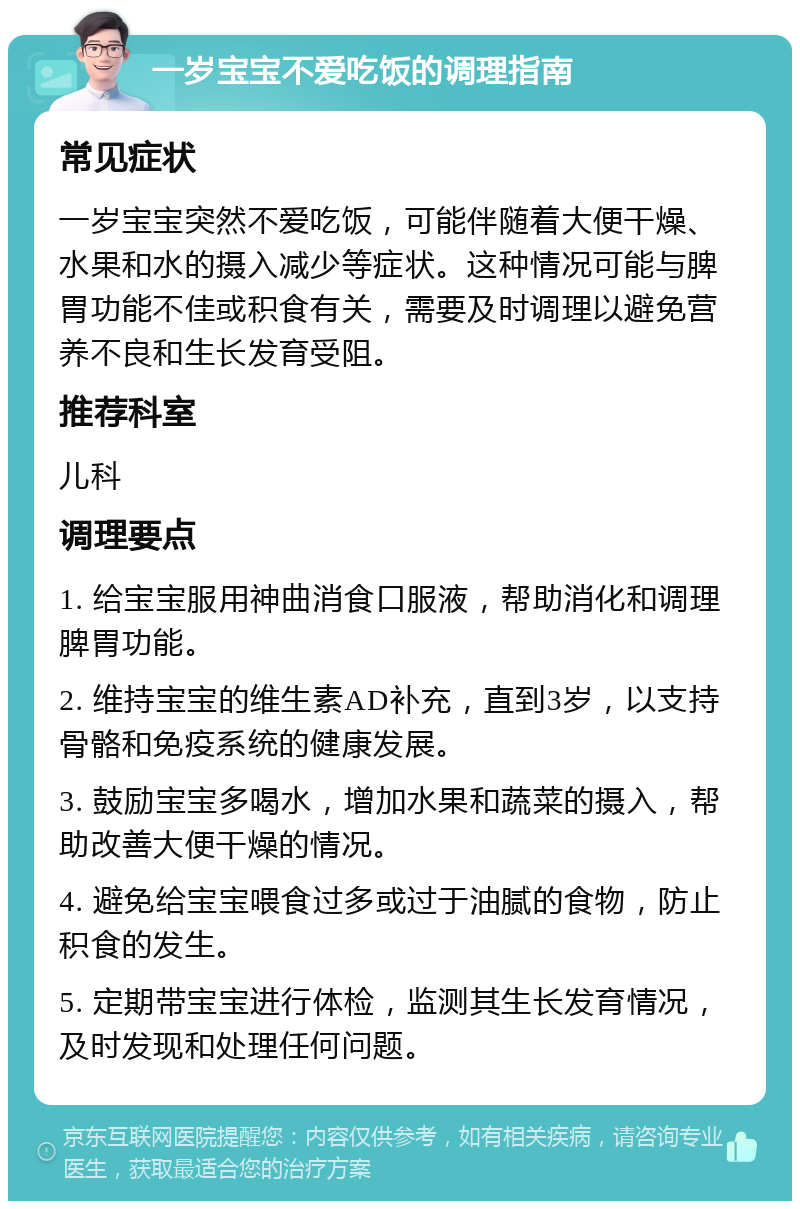 一岁宝宝不爱吃饭的调理指南 常见症状 一岁宝宝突然不爱吃饭，可能伴随着大便干燥、水果和水的摄入减少等症状。这种情况可能与脾胃功能不佳或积食有关，需要及时调理以避免营养不良和生长发育受阻。 推荐科室 儿科 调理要点 1. 给宝宝服用神曲消食口服液，帮助消化和调理脾胃功能。 2. 维持宝宝的维生素AD补充，直到3岁，以支持骨骼和免疫系统的健康发展。 3. 鼓励宝宝多喝水，增加水果和蔬菜的摄入，帮助改善大便干燥的情况。 4. 避免给宝宝喂食过多或过于油腻的食物，防止积食的发生。 5. 定期带宝宝进行体检，监测其生长发育情况，及时发现和处理任何问题。