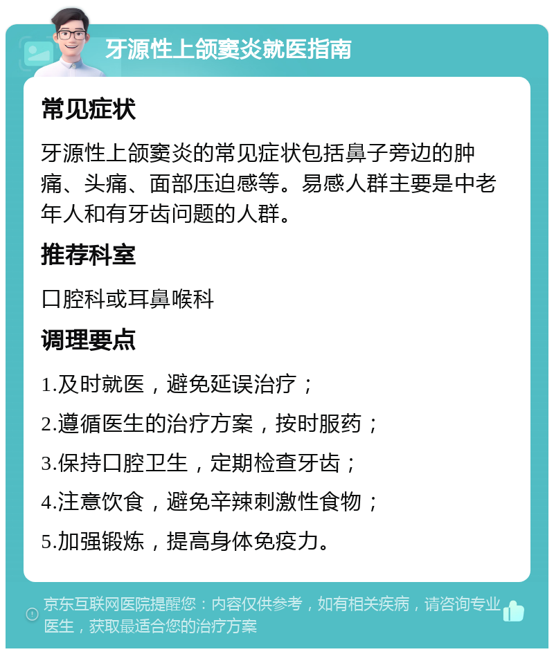 牙源性上颌窦炎就医指南 常见症状 牙源性上颌窦炎的常见症状包括鼻子旁边的肿痛、头痛、面部压迫感等。易感人群主要是中老年人和有牙齿问题的人群。 推荐科室 口腔科或耳鼻喉科 调理要点 1.及时就医，避免延误治疗； 2.遵循医生的治疗方案，按时服药； 3.保持口腔卫生，定期检查牙齿； 4.注意饮食，避免辛辣刺激性食物； 5.加强锻炼，提高身体免疫力。