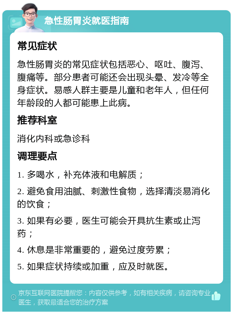 急性肠胃炎就医指南 常见症状 急性肠胃炎的常见症状包括恶心、呕吐、腹泻、腹痛等。部分患者可能还会出现头晕、发冷等全身症状。易感人群主要是儿童和老年人，但任何年龄段的人都可能患上此病。 推荐科室 消化内科或急诊科 调理要点 1. 多喝水，补充体液和电解质； 2. 避免食用油腻、刺激性食物，选择清淡易消化的饮食； 3. 如果有必要，医生可能会开具抗生素或止泻药； 4. 休息是非常重要的，避免过度劳累； 5. 如果症状持续或加重，应及时就医。