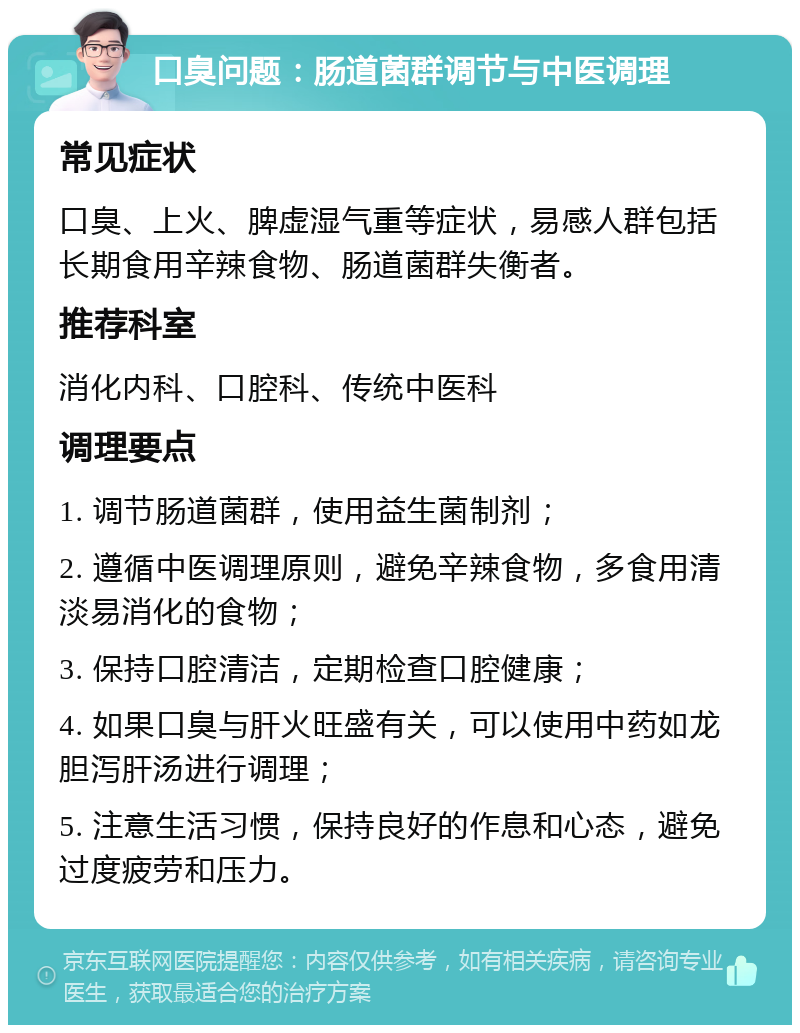 口臭问题：肠道菌群调节与中医调理 常见症状 口臭、上火、脾虚湿气重等症状，易感人群包括长期食用辛辣食物、肠道菌群失衡者。 推荐科室 消化内科、口腔科、传统中医科 调理要点 1. 调节肠道菌群，使用益生菌制剂； 2. 遵循中医调理原则，避免辛辣食物，多食用清淡易消化的食物； 3. 保持口腔清洁，定期检查口腔健康； 4. 如果口臭与肝火旺盛有关，可以使用中药如龙胆泻肝汤进行调理； 5. 注意生活习惯，保持良好的作息和心态，避免过度疲劳和压力。