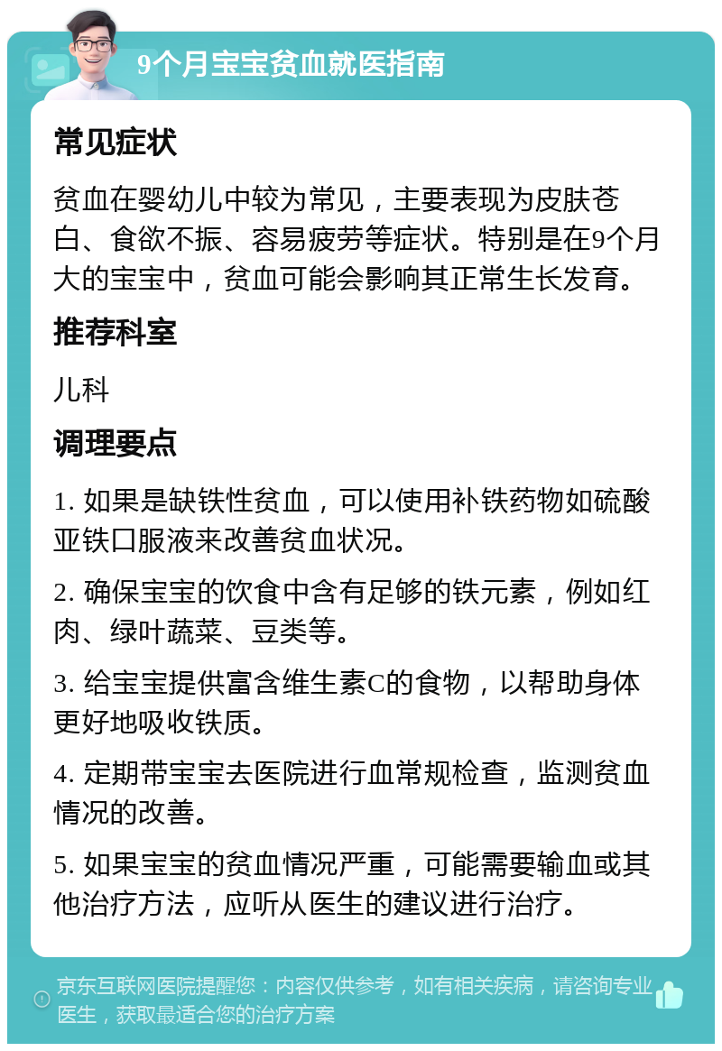 9个月宝宝贫血就医指南 常见症状 贫血在婴幼儿中较为常见，主要表现为皮肤苍白、食欲不振、容易疲劳等症状。特别是在9个月大的宝宝中，贫血可能会影响其正常生长发育。 推荐科室 儿科 调理要点 1. 如果是缺铁性贫血，可以使用补铁药物如硫酸亚铁口服液来改善贫血状况。 2. 确保宝宝的饮食中含有足够的铁元素，例如红肉、绿叶蔬菜、豆类等。 3. 给宝宝提供富含维生素C的食物，以帮助身体更好地吸收铁质。 4. 定期带宝宝去医院进行血常规检查，监测贫血情况的改善。 5. 如果宝宝的贫血情况严重，可能需要输血或其他治疗方法，应听从医生的建议进行治疗。