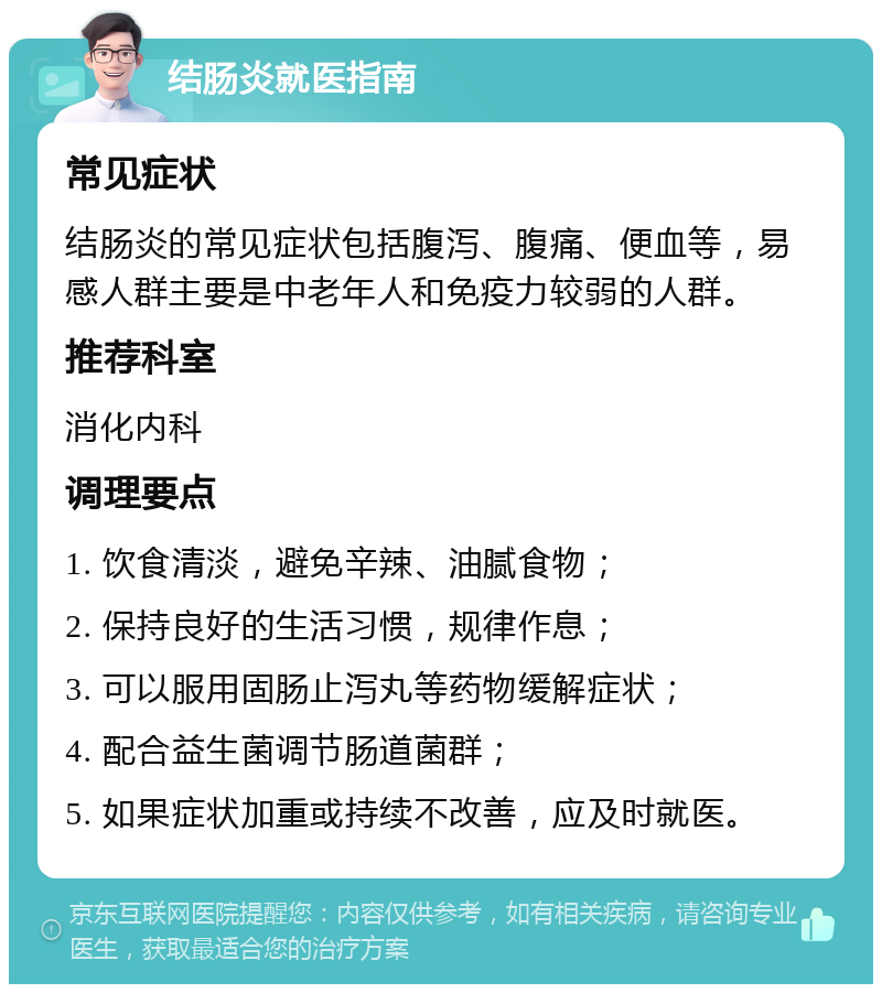 结肠炎就医指南 常见症状 结肠炎的常见症状包括腹泻、腹痛、便血等，易感人群主要是中老年人和免疫力较弱的人群。 推荐科室 消化内科 调理要点 1. 饮食清淡，避免辛辣、油腻食物； 2. 保持良好的生活习惯，规律作息； 3. 可以服用固肠止泻丸等药物缓解症状； 4. 配合益生菌调节肠道菌群； 5. 如果症状加重或持续不改善，应及时就医。