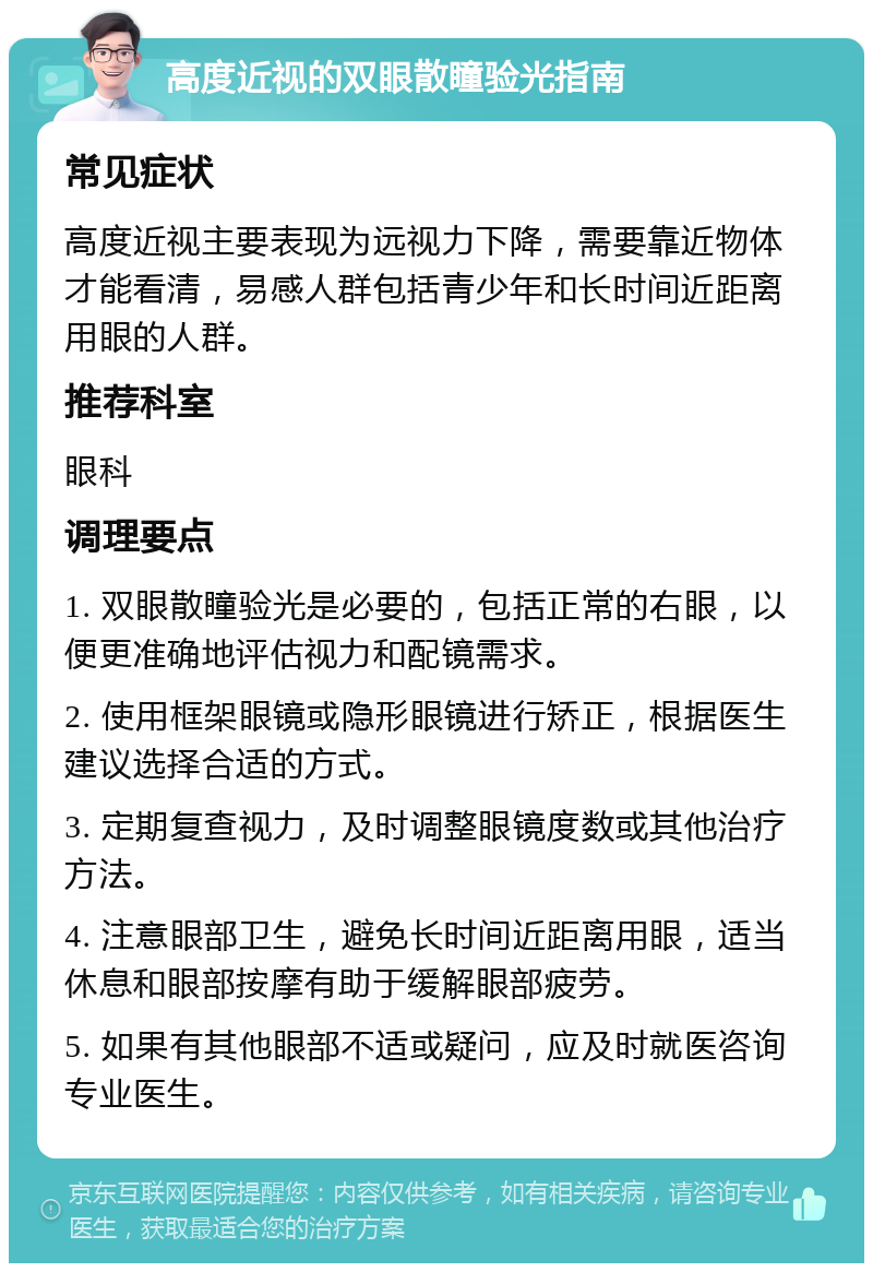 高度近视的双眼散瞳验光指南 常见症状 高度近视主要表现为远视力下降，需要靠近物体才能看清，易感人群包括青少年和长时间近距离用眼的人群。 推荐科室 眼科 调理要点 1. 双眼散瞳验光是必要的，包括正常的右眼，以便更准确地评估视力和配镜需求。 2. 使用框架眼镜或隐形眼镜进行矫正，根据医生建议选择合适的方式。 3. 定期复查视力，及时调整眼镜度数或其他治疗方法。 4. 注意眼部卫生，避免长时间近距离用眼，适当休息和眼部按摩有助于缓解眼部疲劳。 5. 如果有其他眼部不适或疑问，应及时就医咨询专业医生。