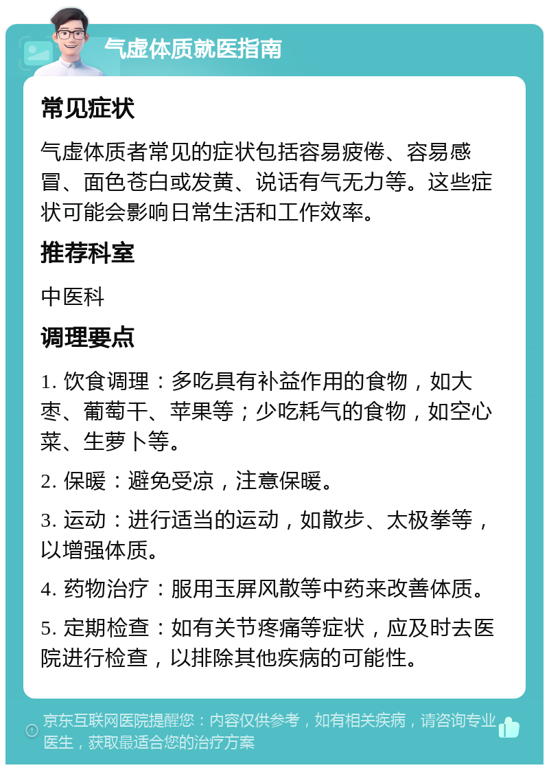 气虚体质就医指南 常见症状 气虚体质者常见的症状包括容易疲倦、容易感冒、面色苍白或发黄、说话有气无力等。这些症状可能会影响日常生活和工作效率。 推荐科室 中医科 调理要点 1. 饮食调理：多吃具有补益作用的食物，如大枣、葡萄干、苹果等；少吃耗气的食物，如空心菜、生萝卜等。 2. 保暖：避免受凉，注意保暖。 3. 运动：进行适当的运动，如散步、太极拳等，以增强体质。 4. 药物治疗：服用玉屏风散等中药来改善体质。 5. 定期检查：如有关节疼痛等症状，应及时去医院进行检查，以排除其他疾病的可能性。