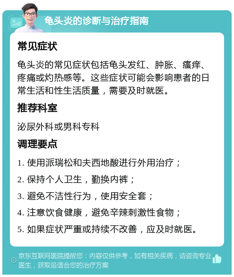 龟头炎的诊断与治疗指南 常见症状 龟头炎的常见症状包括龟头发红、肿胀、瘙痒、疼痛或灼热感等。这些症状可能会影响患者的日常生活和性生活质量，需要及时就医。 推荐科室 泌尿外科或男科专科 调理要点 1. 使用派瑞松和夫西地酸进行外用治疗； 2. 保持个人卫生，勤换内裤； 3. 避免不洁性行为，使用安全套； 4. 注意饮食健康，避免辛辣刺激性食物； 5. 如果症状严重或持续不改善，应及时就医。