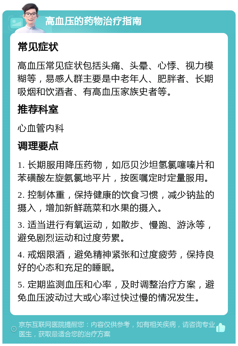 高血压的药物治疗指南 常见症状 高血压常见症状包括头痛、头晕、心悸、视力模糊等，易感人群主要是中老年人、肥胖者、长期吸烟和饮酒者、有高血压家族史者等。 推荐科室 心血管内科 调理要点 1. 长期服用降压药物，如厄贝沙坦氢氯噻嗪片和苯磺酸左旋氨氯地平片，按医嘱定时定量服用。 2. 控制体重，保持健康的饮食习惯，减少钠盐的摄入，增加新鲜蔬菜和水果的摄入。 3. 适当进行有氧运动，如散步、慢跑、游泳等，避免剧烈运动和过度劳累。 4. 戒烟限酒，避免精神紧张和过度疲劳，保持良好的心态和充足的睡眠。 5. 定期监测血压和心率，及时调整治疗方案，避免血压波动过大或心率过快过慢的情况发生。