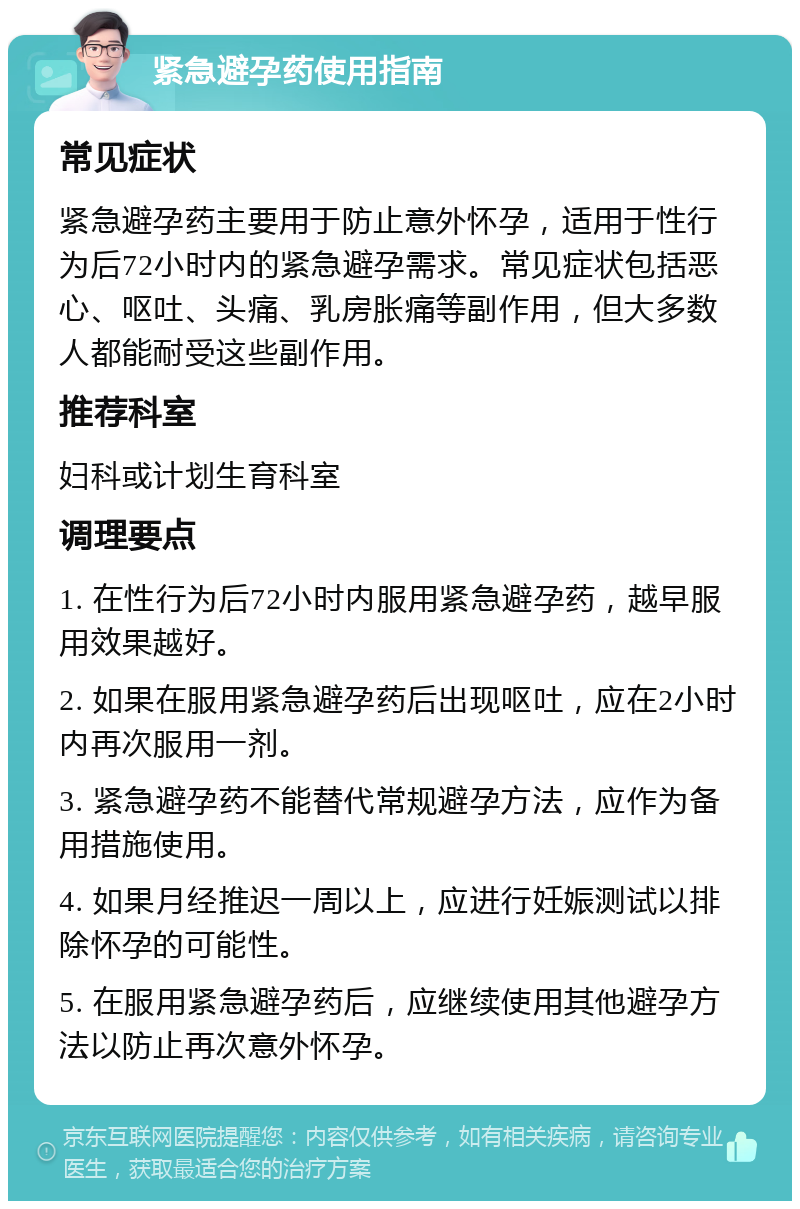 紧急避孕药使用指南 常见症状 紧急避孕药主要用于防止意外怀孕，适用于性行为后72小时内的紧急避孕需求。常见症状包括恶心、呕吐、头痛、乳房胀痛等副作用，但大多数人都能耐受这些副作用。 推荐科室 妇科或计划生育科室 调理要点 1. 在性行为后72小时内服用紧急避孕药，越早服用效果越好。 2. 如果在服用紧急避孕药后出现呕吐，应在2小时内再次服用一剂。 3. 紧急避孕药不能替代常规避孕方法，应作为备用措施使用。 4. 如果月经推迟一周以上，应进行妊娠测试以排除怀孕的可能性。 5. 在服用紧急避孕药后，应继续使用其他避孕方法以防止再次意外怀孕。