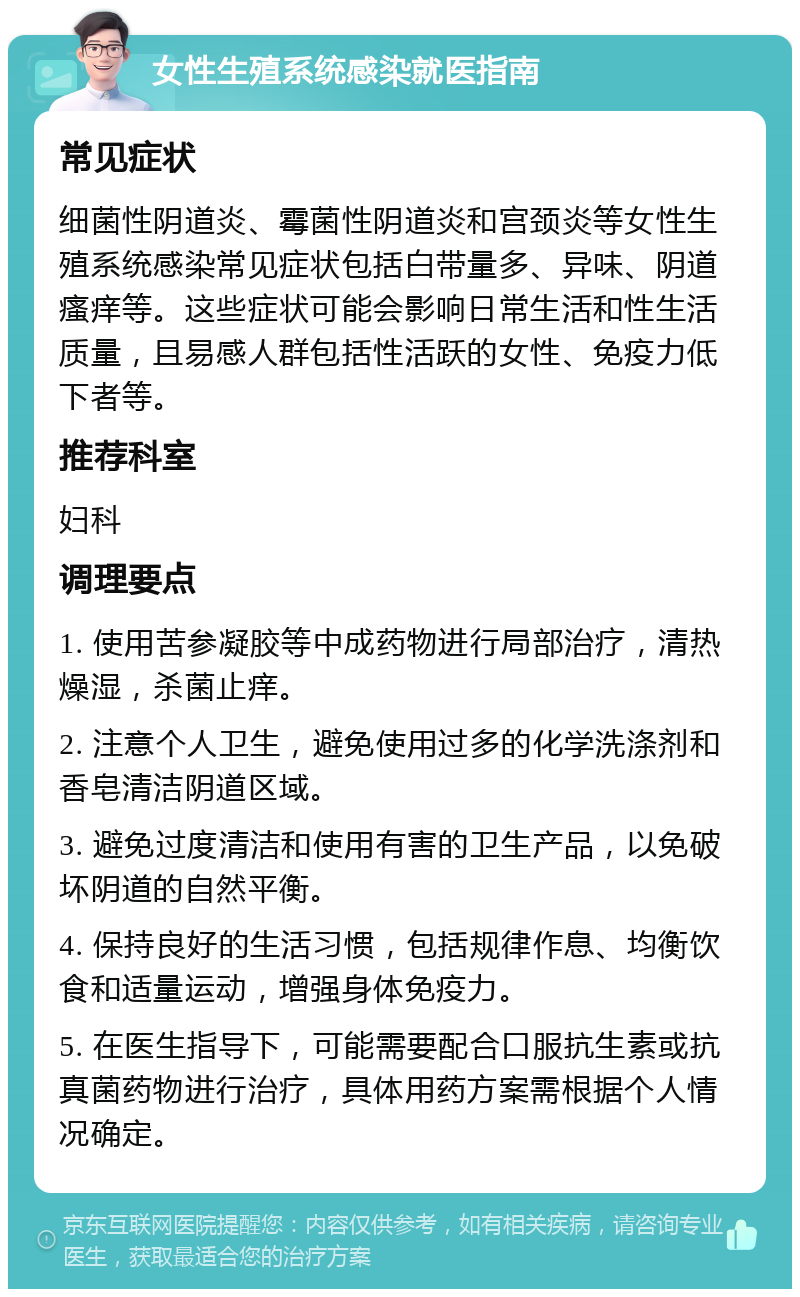 女性生殖系统感染就医指南 常见症状 细菌性阴道炎、霉菌性阴道炎和宫颈炎等女性生殖系统感染常见症状包括白带量多、异味、阴道瘙痒等。这些症状可能会影响日常生活和性生活质量，且易感人群包括性活跃的女性、免疫力低下者等。 推荐科室 妇科 调理要点 1. 使用苦参凝胶等中成药物进行局部治疗，清热燥湿，杀菌止痒。 2. 注意个人卫生，避免使用过多的化学洗涤剂和香皂清洁阴道区域。 3. 避免过度清洁和使用有害的卫生产品，以免破坏阴道的自然平衡。 4. 保持良好的生活习惯，包括规律作息、均衡饮食和适量运动，增强身体免疫力。 5. 在医生指导下，可能需要配合口服抗生素或抗真菌药物进行治疗，具体用药方案需根据个人情况确定。