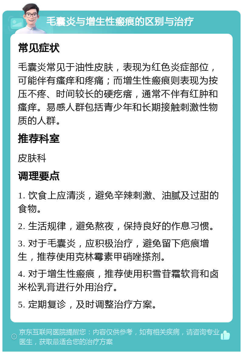 毛囊炎与增生性瘢痕的区别与治疗 常见症状 毛囊炎常见于油性皮肤，表现为红色炎症部位，可能伴有瘙痒和疼痛；而增生性瘢痕则表现为按压不疼、时间较长的硬疙瘩，通常不伴有红肿和瘙痒。易感人群包括青少年和长期接触刺激性物质的人群。 推荐科室 皮肤科 调理要点 1. 饮食上应清淡，避免辛辣刺激、油腻及过甜的食物。 2. 生活规律，避免熬夜，保持良好的作息习惯。 3. 对于毛囊炎，应积极治疗，避免留下疤痕增生，推荐使用克林霉素甲硝唑搽剂。 4. 对于增生性瘢痕，推荐使用积雪苷霜软膏和卤米松乳膏进行外用治疗。 5. 定期复诊，及时调整治疗方案。