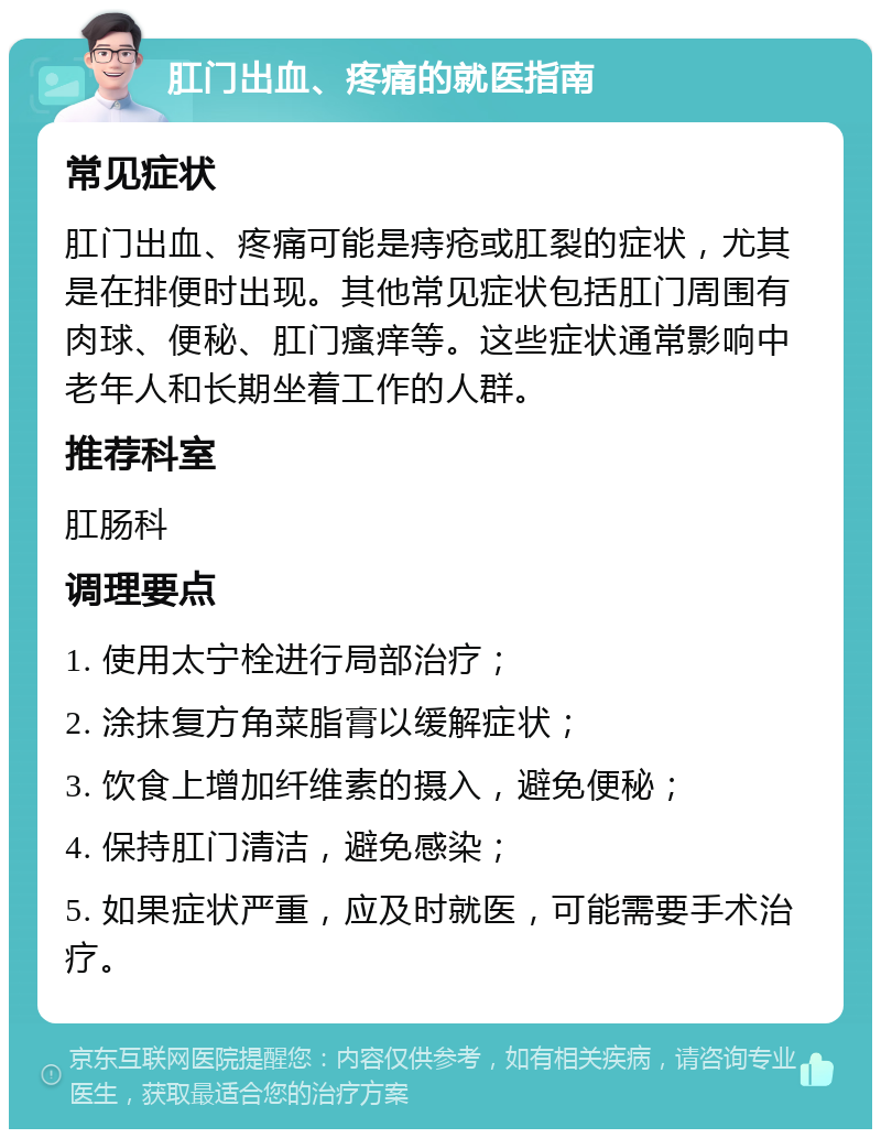 肛门出血、疼痛的就医指南 常见症状 肛门出血、疼痛可能是痔疮或肛裂的症状，尤其是在排便时出现。其他常见症状包括肛门周围有肉球、便秘、肛门瘙痒等。这些症状通常影响中老年人和长期坐着工作的人群。 推荐科室 肛肠科 调理要点 1. 使用太宁栓进行局部治疗； 2. 涂抹复方角菜脂膏以缓解症状； 3. 饮食上增加纤维素的摄入，避免便秘； 4. 保持肛门清洁，避免感染； 5. 如果症状严重，应及时就医，可能需要手术治疗。