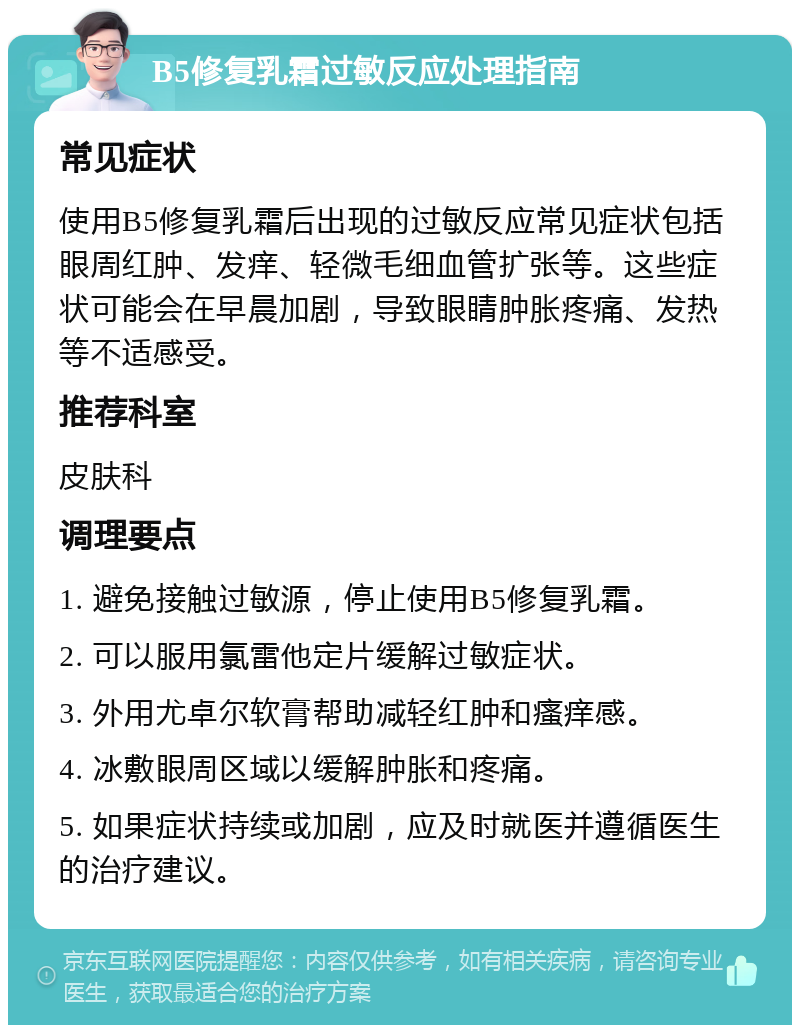 B5修复乳霜过敏反应处理指南 常见症状 使用B5修复乳霜后出现的过敏反应常见症状包括眼周红肿、发痒、轻微毛细血管扩张等。这些症状可能会在早晨加剧，导致眼睛肿胀疼痛、发热等不适感受。 推荐科室 皮肤科 调理要点 1. 避免接触过敏源，停止使用B5修复乳霜。 2. 可以服用氯雷他定片缓解过敏症状。 3. 外用尤卓尔软膏帮助减轻红肿和瘙痒感。 4. 冰敷眼周区域以缓解肿胀和疼痛。 5. 如果症状持续或加剧，应及时就医并遵循医生的治疗建议。