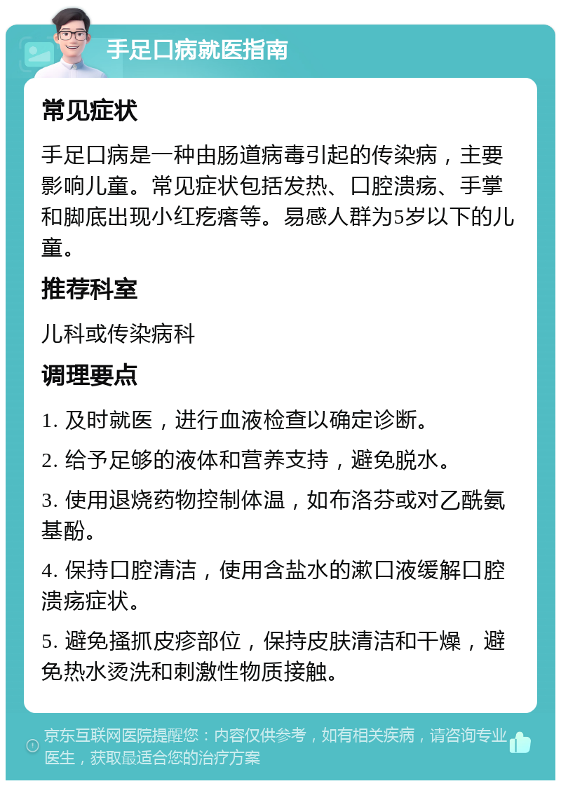 手足口病就医指南 常见症状 手足口病是一种由肠道病毒引起的传染病，主要影响儿童。常见症状包括发热、口腔溃疡、手掌和脚底出现小红疙瘩等。易感人群为5岁以下的儿童。 推荐科室 儿科或传染病科 调理要点 1. 及时就医，进行血液检查以确定诊断。 2. 给予足够的液体和营养支持，避免脱水。 3. 使用退烧药物控制体温，如布洛芬或对乙酰氨基酚。 4. 保持口腔清洁，使用含盐水的漱口液缓解口腔溃疡症状。 5. 避免搔抓皮疹部位，保持皮肤清洁和干燥，避免热水烫洗和刺激性物质接触。