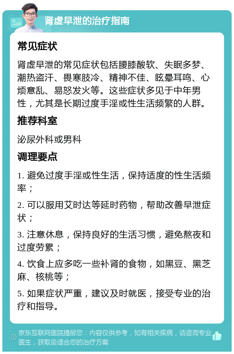 肾虚早泄的治疗指南 常见症状 肾虚早泄的常见症状包括腰膝酸软、失眠多梦、潮热盗汗、畏寒肢冷、精神不佳、眩晕耳鸣、心烦意乱、易怒发火等。这些症状多见于中年男性，尤其是长期过度手淫或性生活频繁的人群。 推荐科室 泌尿外科或男科 调理要点 1. 避免过度手淫或性生活，保持适度的性生活频率； 2. 可以服用艾时达等延时药物，帮助改善早泄症状； 3. 注意休息，保持良好的生活习惯，避免熬夜和过度劳累； 4. 饮食上应多吃一些补肾的食物，如黑豆、黑芝麻、核桃等； 5. 如果症状严重，建议及时就医，接受专业的治疗和指导。