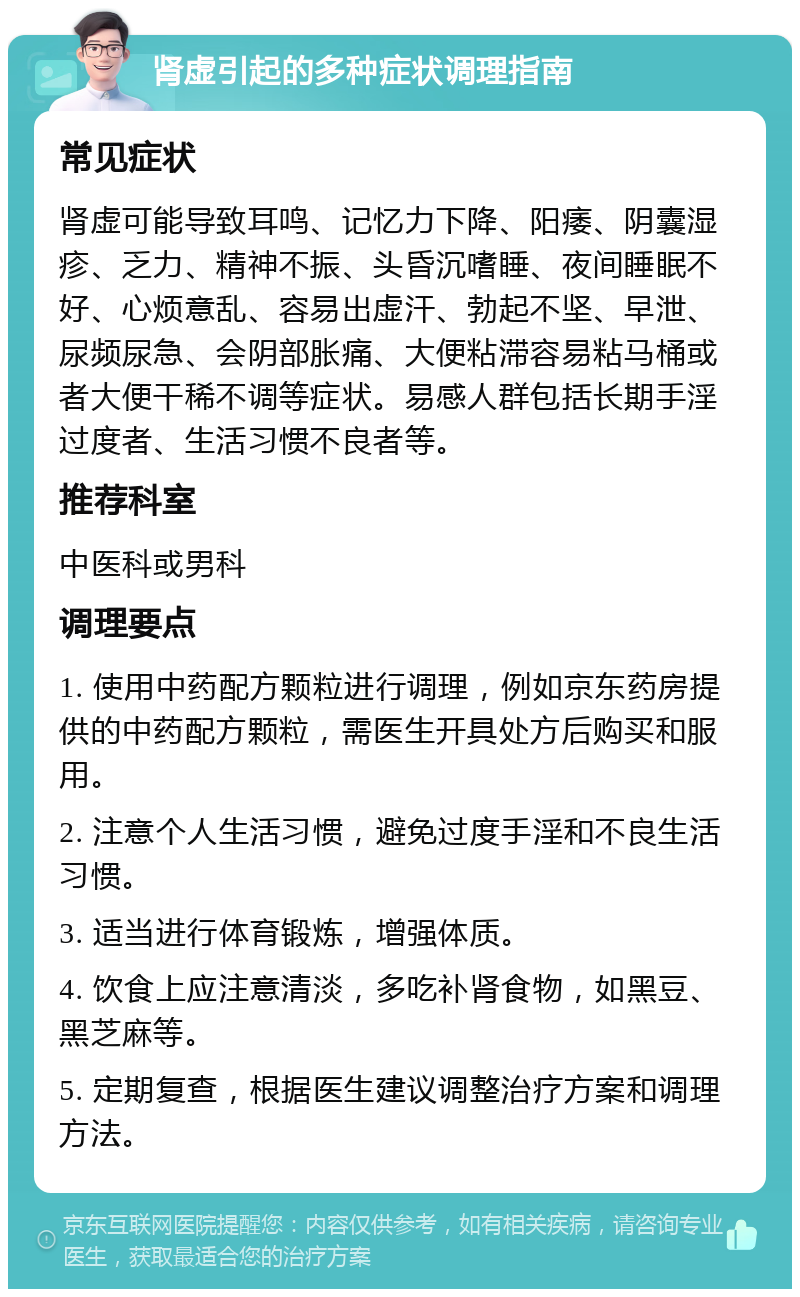 肾虚引起的多种症状调理指南 常见症状 肾虚可能导致耳鸣、记忆力下降、阳痿、阴囊湿疹、乏力、精神不振、头昏沉嗜睡、夜间睡眠不好、心烦意乱、容易出虚汗、勃起不坚、早泄、尿频尿急、会阴部胀痛、大便粘滞容易粘马桶或者大便干稀不调等症状。易感人群包括长期手淫过度者、生活习惯不良者等。 推荐科室 中医科或男科 调理要点 1. 使用中药配方颗粒进行调理，例如京东药房提供的中药配方颗粒，需医生开具处方后购买和服用。 2. 注意个人生活习惯，避免过度手淫和不良生活习惯。 3. 适当进行体育锻炼，增强体质。 4. 饮食上应注意清淡，多吃补肾食物，如黑豆、黑芝麻等。 5. 定期复查，根据医生建议调整治疗方案和调理方法。