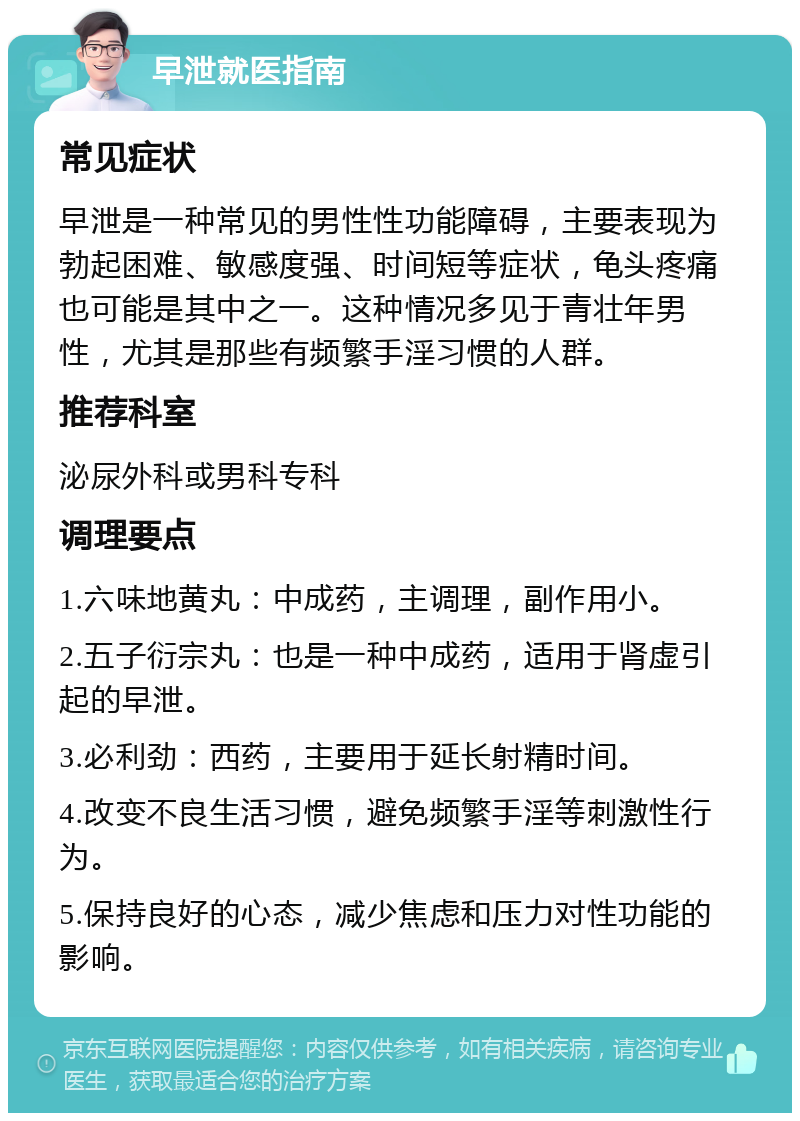 早泄就医指南 常见症状 早泄是一种常见的男性性功能障碍，主要表现为勃起困难、敏感度强、时间短等症状，龟头疼痛也可能是其中之一。这种情况多见于青壮年男性，尤其是那些有频繁手淫习惯的人群。 推荐科室 泌尿外科或男科专科 调理要点 1.六味地黄丸：中成药，主调理，副作用小。 2.五子衍宗丸：也是一种中成药，适用于肾虚引起的早泄。 3.必利劲：西药，主要用于延长射精时间。 4.改变不良生活习惯，避免频繁手淫等刺激性行为。 5.保持良好的心态，减少焦虑和压力对性功能的影响。