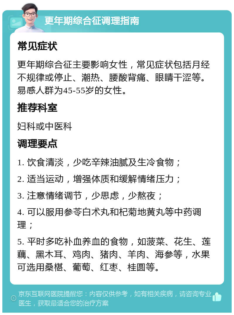 更年期综合征调理指南 常见症状 更年期综合征主要影响女性，常见症状包括月经不规律或停止、潮热、腰酸背痛、眼睛干涩等。易感人群为45-55岁的女性。 推荐科室 妇科或中医科 调理要点 1. 饮食清淡，少吃辛辣油腻及生冷食物； 2. 适当运动，增强体质和缓解情绪压力； 3. 注意情绪调节，少思虑，少熬夜； 4. 可以服用参苓白术丸和杞菊地黄丸等中药调理； 5. 平时多吃补血养血的食物，如菠菜、花生、莲藕、黑木耳、鸡肉、猪肉、羊肉、海参等，水果可选用桑椹、葡萄、红枣、桂圆等。