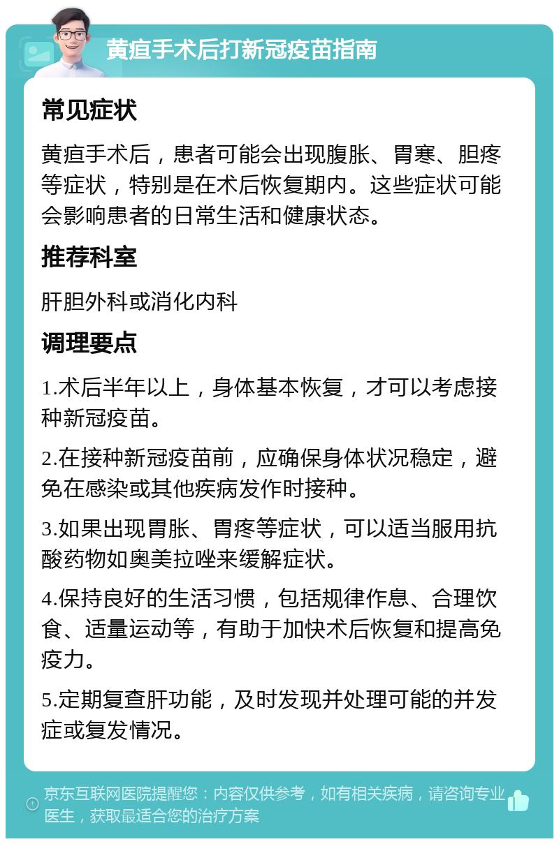 黄疸手术后打新冠疫苗指南 常见症状 黄疸手术后，患者可能会出现腹胀、胃寒、胆疼等症状，特别是在术后恢复期内。这些症状可能会影响患者的日常生活和健康状态。 推荐科室 肝胆外科或消化内科 调理要点 1.术后半年以上，身体基本恢复，才可以考虑接种新冠疫苗。 2.在接种新冠疫苗前，应确保身体状况稳定，避免在感染或其他疾病发作时接种。 3.如果出现胃胀、胃疼等症状，可以适当服用抗酸药物如奥美拉唑来缓解症状。 4.保持良好的生活习惯，包括规律作息、合理饮食、适量运动等，有助于加快术后恢复和提高免疫力。 5.定期复查肝功能，及时发现并处理可能的并发症或复发情况。