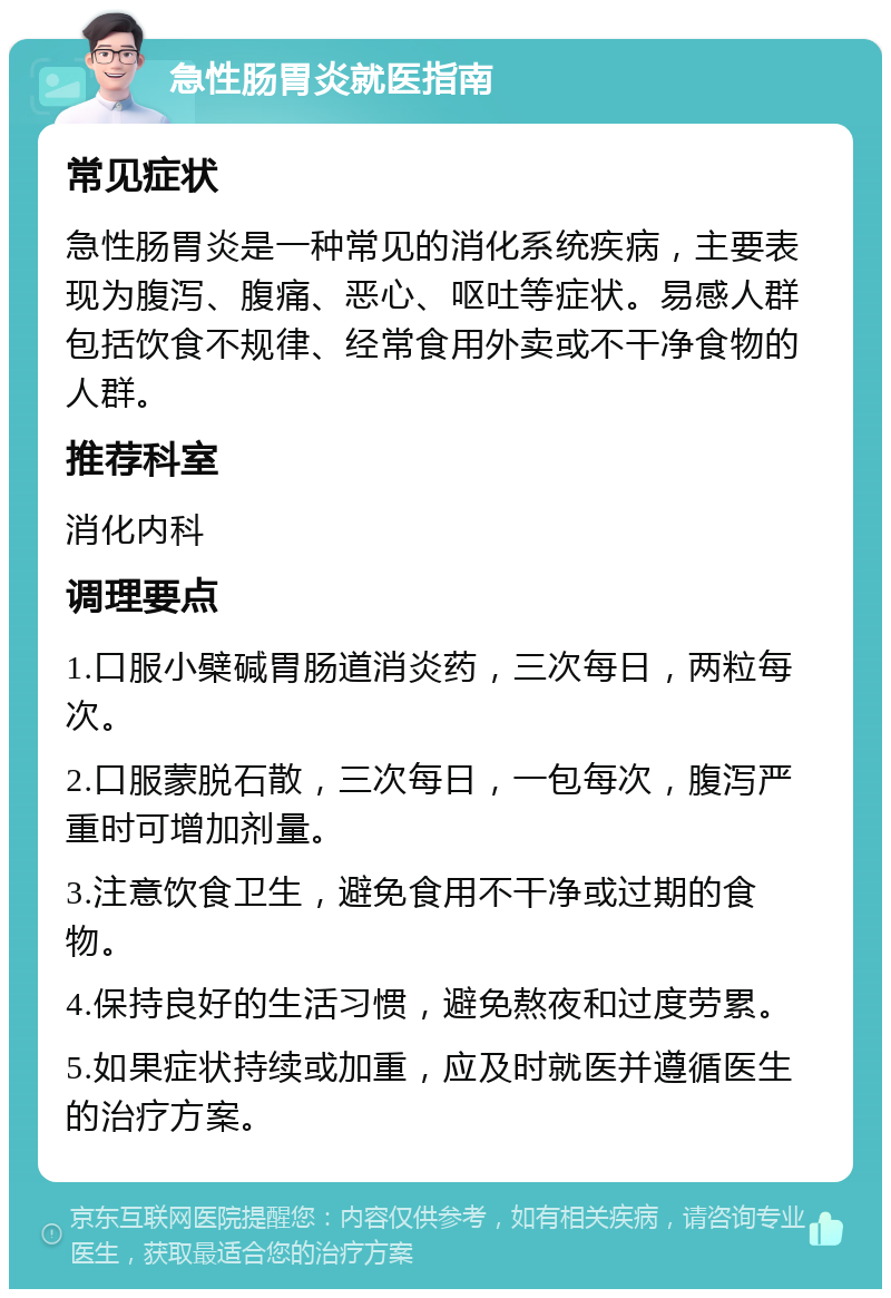 急性肠胃炎就医指南 常见症状 急性肠胃炎是一种常见的消化系统疾病，主要表现为腹泻、腹痛、恶心、呕吐等症状。易感人群包括饮食不规律、经常食用外卖或不干净食物的人群。 推荐科室 消化内科 调理要点 1.口服小檗碱胃肠道消炎药，三次每日，两粒每次。 2.口服蒙脱石散，三次每日，一包每次，腹泻严重时可增加剂量。 3.注意饮食卫生，避免食用不干净或过期的食物。 4.保持良好的生活习惯，避免熬夜和过度劳累。 5.如果症状持续或加重，应及时就医并遵循医生的治疗方案。