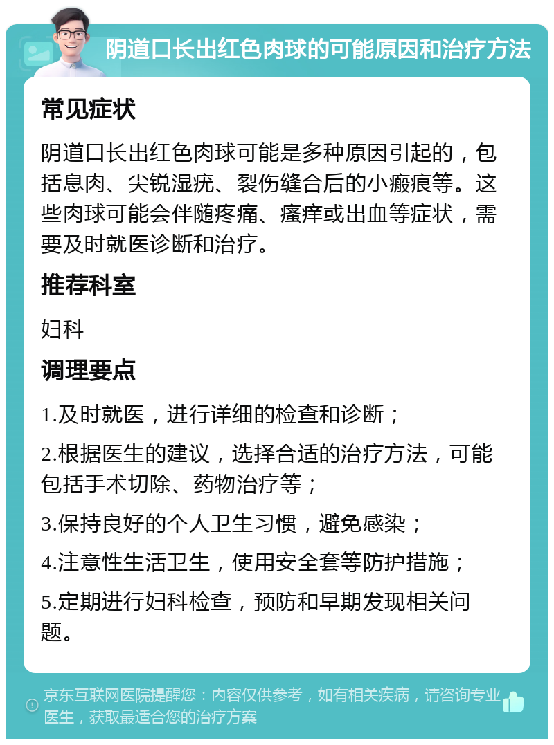 阴道口长出红色肉球的可能原因和治疗方法 常见症状 阴道口长出红色肉球可能是多种原因引起的，包括息肉、尖锐湿疣、裂伤缝合后的小瘢痕等。这些肉球可能会伴随疼痛、瘙痒或出血等症状，需要及时就医诊断和治疗。 推荐科室 妇科 调理要点 1.及时就医，进行详细的检查和诊断； 2.根据医生的建议，选择合适的治疗方法，可能包括手术切除、药物治疗等； 3.保持良好的个人卫生习惯，避免感染； 4.注意性生活卫生，使用安全套等防护措施； 5.定期进行妇科检查，预防和早期发现相关问题。