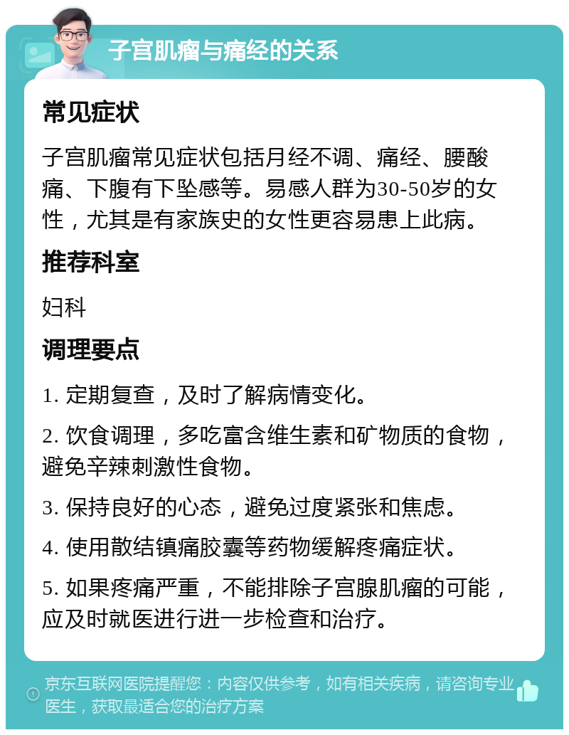 子宫肌瘤与痛经的关系 常见症状 子宫肌瘤常见症状包括月经不调、痛经、腰酸痛、下腹有下坠感等。易感人群为30-50岁的女性，尤其是有家族史的女性更容易患上此病。 推荐科室 妇科 调理要点 1. 定期复查，及时了解病情变化。 2. 饮食调理，多吃富含维生素和矿物质的食物，避免辛辣刺激性食物。 3. 保持良好的心态，避免过度紧张和焦虑。 4. 使用散结镇痛胶囊等药物缓解疼痛症状。 5. 如果疼痛严重，不能排除子宫腺肌瘤的可能，应及时就医进行进一步检查和治疗。