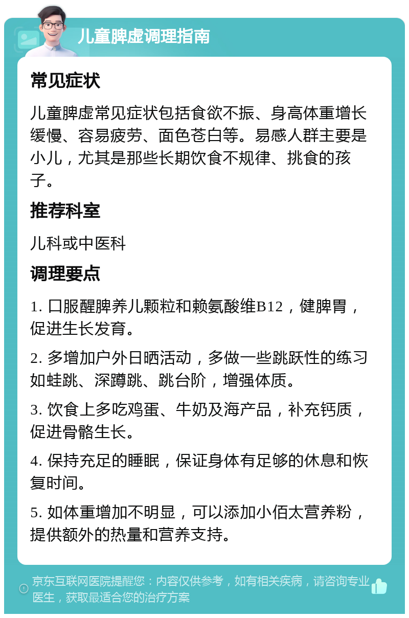 儿童脾虚调理指南 常见症状 儿童脾虚常见症状包括食欲不振、身高体重增长缓慢、容易疲劳、面色苍白等。易感人群主要是小儿，尤其是那些长期饮食不规律、挑食的孩子。 推荐科室 儿科或中医科 调理要点 1. 口服醒脾养儿颗粒和赖氨酸维B12，健脾胃，促进生长发育。 2. 多增加户外日晒活动，多做一些跳跃性的练习如蛙跳、深蹲跳、跳台阶，增强体质。 3. 饮食上多吃鸡蛋、牛奶及海产品，补充钙质，促进骨骼生长。 4. 保持充足的睡眠，保证身体有足够的休息和恢复时间。 5. 如体重增加不明显，可以添加小佰太营养粉，提供额外的热量和营养支持。