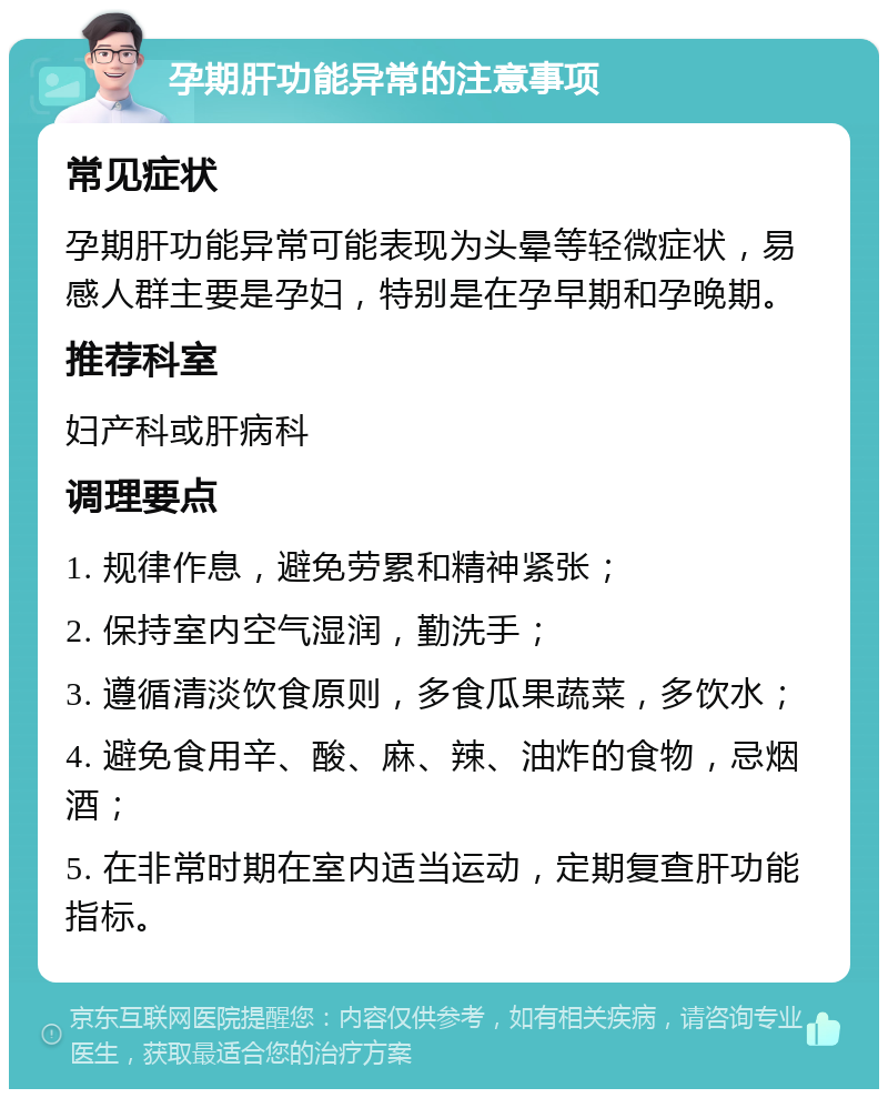 孕期肝功能异常的注意事项 常见症状 孕期肝功能异常可能表现为头晕等轻微症状，易感人群主要是孕妇，特别是在孕早期和孕晚期。 推荐科室 妇产科或肝病科 调理要点 1. 规律作息，避免劳累和精神紧张； 2. 保持室内空气湿润，勤洗手； 3. 遵循清淡饮食原则，多食瓜果蔬菜，多饮水； 4. 避免食用辛、酸、麻、辣、油炸的食物，忌烟酒； 5. 在非常时期在室内适当运动，定期复查肝功能指标。