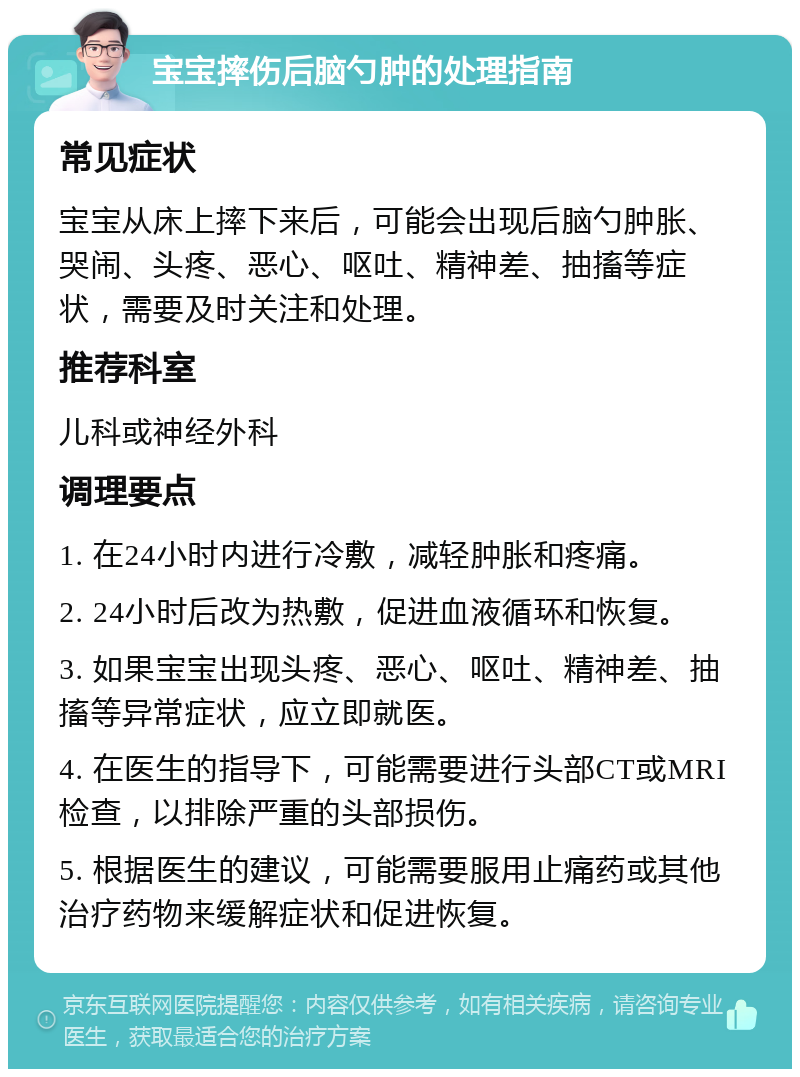 宝宝摔伤后脑勺肿的处理指南 常见症状 宝宝从床上摔下来后，可能会出现后脑勺肿胀、哭闹、头疼、恶心、呕吐、精神差、抽搐等症状，需要及时关注和处理。 推荐科室 儿科或神经外科 调理要点 1. 在24小时内进行冷敷，减轻肿胀和疼痛。 2. 24小时后改为热敷，促进血液循环和恢复。 3. 如果宝宝出现头疼、恶心、呕吐、精神差、抽搐等异常症状，应立即就医。 4. 在医生的指导下，可能需要进行头部CT或MRI检查，以排除严重的头部损伤。 5. 根据医生的建议，可能需要服用止痛药或其他治疗药物来缓解症状和促进恢复。