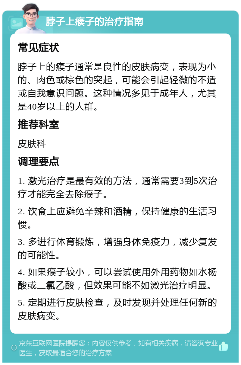 脖子上瘊子的治疗指南 常见症状 脖子上的瘊子通常是良性的皮肤病变，表现为小的、肉色或棕色的突起，可能会引起轻微的不适或自我意识问题。这种情况多见于成年人，尤其是40岁以上的人群。 推荐科室 皮肤科 调理要点 1. 激光治疗是最有效的方法，通常需要3到5次治疗才能完全去除瘊子。 2. 饮食上应避免辛辣和酒精，保持健康的生活习惯。 3. 多进行体育锻炼，增强身体免疫力，减少复发的可能性。 4. 如果瘊子较小，可以尝试使用外用药物如水杨酸或三氯乙酸，但效果可能不如激光治疗明显。 5. 定期进行皮肤检查，及时发现并处理任何新的皮肤病变。