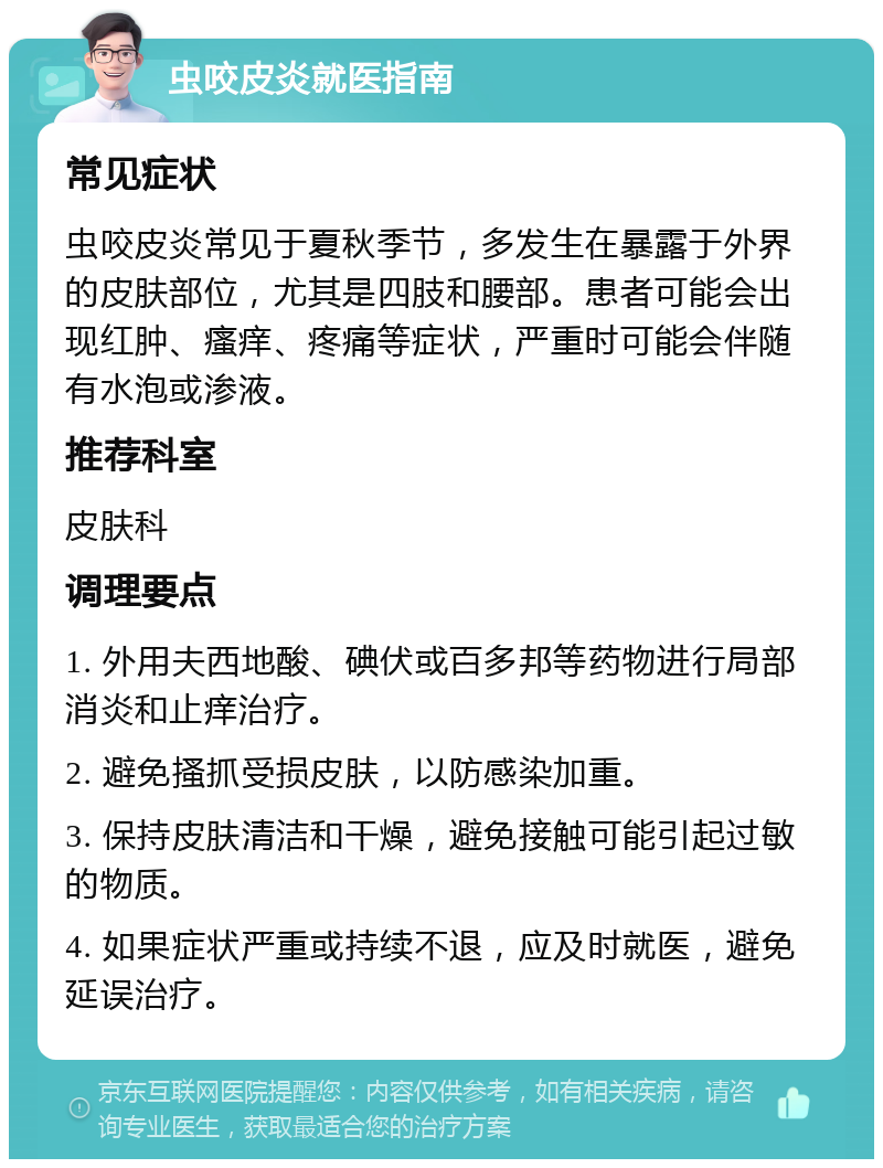 虫咬皮炎就医指南 常见症状 虫咬皮炎常见于夏秋季节，多发生在暴露于外界的皮肤部位，尤其是四肢和腰部。患者可能会出现红肿、瘙痒、疼痛等症状，严重时可能会伴随有水泡或渗液。 推荐科室 皮肤科 调理要点 1. 外用夫西地酸、碘伏或百多邦等药物进行局部消炎和止痒治疗。 2. 避免搔抓受损皮肤，以防感染加重。 3. 保持皮肤清洁和干燥，避免接触可能引起过敏的物质。 4. 如果症状严重或持续不退，应及时就医，避免延误治疗。