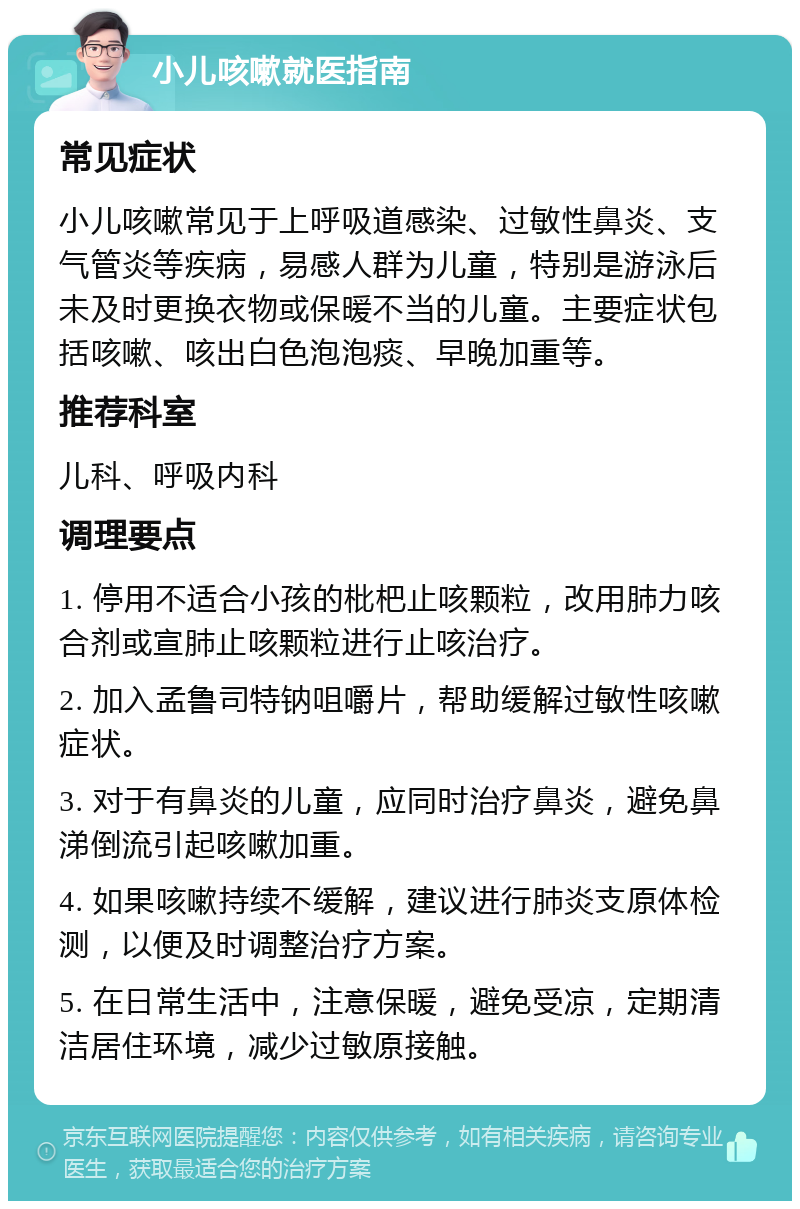 小儿咳嗽就医指南 常见症状 小儿咳嗽常见于上呼吸道感染、过敏性鼻炎、支气管炎等疾病，易感人群为儿童，特别是游泳后未及时更换衣物或保暖不当的儿童。主要症状包括咳嗽、咳出白色泡泡痰、早晚加重等。 推荐科室 儿科、呼吸内科 调理要点 1. 停用不适合小孩的枇杷止咳颗粒，改用肺力咳合剂或宣肺止咳颗粒进行止咳治疗。 2. 加入孟鲁司特钠咀嚼片，帮助缓解过敏性咳嗽症状。 3. 对于有鼻炎的儿童，应同时治疗鼻炎，避免鼻涕倒流引起咳嗽加重。 4. 如果咳嗽持续不缓解，建议进行肺炎支原体检测，以便及时调整治疗方案。 5. 在日常生活中，注意保暖，避免受凉，定期清洁居住环境，减少过敏原接触。