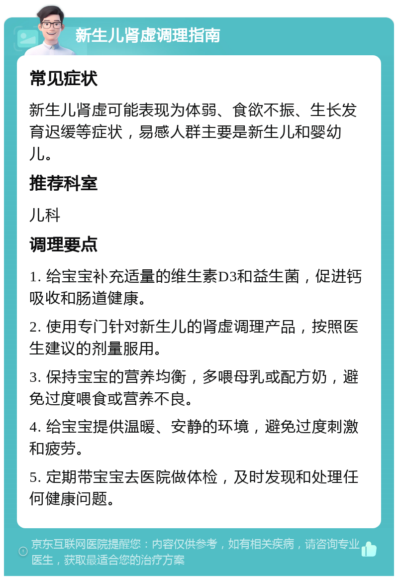 新生儿肾虚调理指南 常见症状 新生儿肾虚可能表现为体弱、食欲不振、生长发育迟缓等症状，易感人群主要是新生儿和婴幼儿。 推荐科室 儿科 调理要点 1. 给宝宝补充适量的维生素D3和益生菌，促进钙吸收和肠道健康。 2. 使用专门针对新生儿的肾虚调理产品，按照医生建议的剂量服用。 3. 保持宝宝的营养均衡，多喂母乳或配方奶，避免过度喂食或营养不良。 4. 给宝宝提供温暖、安静的环境，避免过度刺激和疲劳。 5. 定期带宝宝去医院做体检，及时发现和处理任何健康问题。