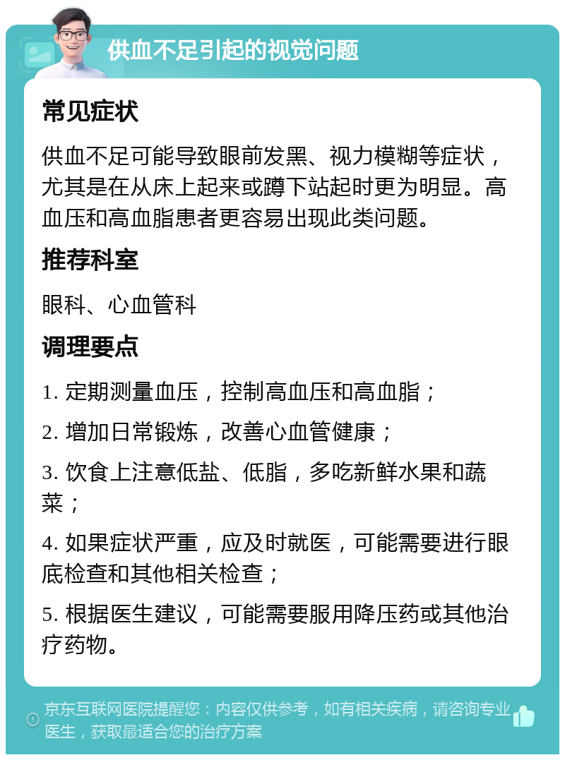 供血不足引起的视觉问题 常见症状 供血不足可能导致眼前发黑、视力模糊等症状，尤其是在从床上起来或蹲下站起时更为明显。高血压和高血脂患者更容易出现此类问题。 推荐科室 眼科、心血管科 调理要点 1. 定期测量血压，控制高血压和高血脂； 2. 增加日常锻炼，改善心血管健康； 3. 饮食上注意低盐、低脂，多吃新鲜水果和蔬菜； 4. 如果症状严重，应及时就医，可能需要进行眼底检查和其他相关检查； 5. 根据医生建议，可能需要服用降压药或其他治疗药物。