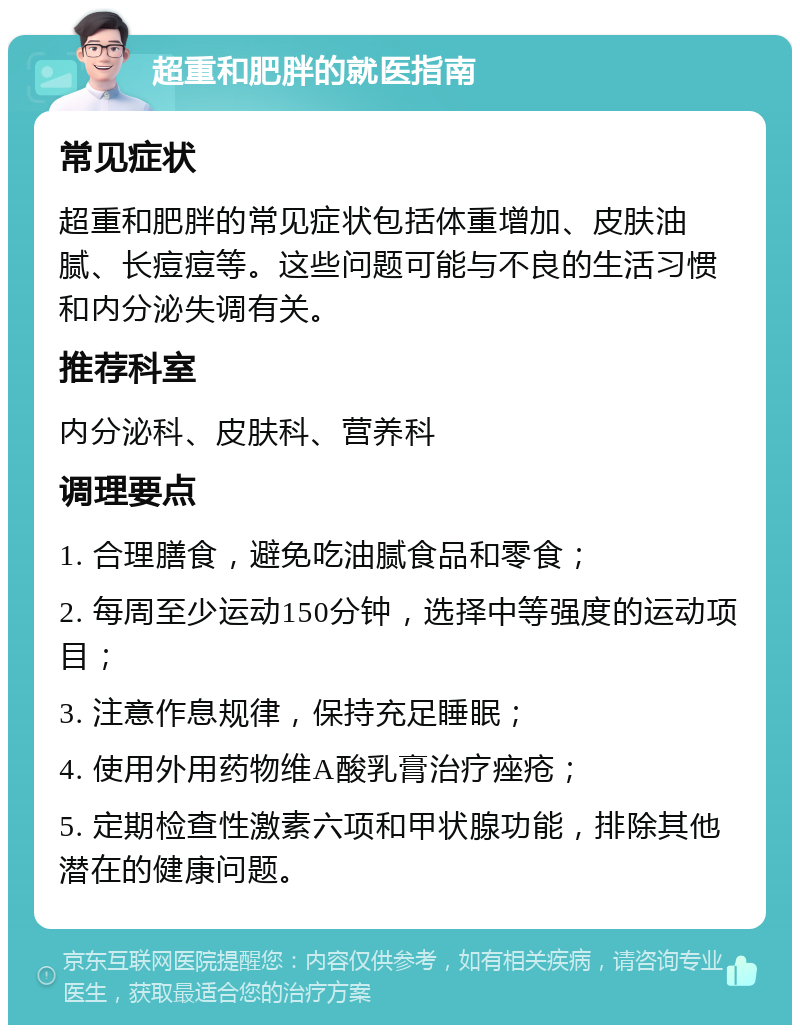 超重和肥胖的就医指南 常见症状 超重和肥胖的常见症状包括体重增加、皮肤油腻、长痘痘等。这些问题可能与不良的生活习惯和内分泌失调有关。 推荐科室 内分泌科、皮肤科、营养科 调理要点 1. 合理膳食，避免吃油腻食品和零食； 2. 每周至少运动150分钟，选择中等强度的运动项目； 3. 注意作息规律，保持充足睡眠； 4. 使用外用药物维A酸乳膏治疗痤疮； 5. 定期检查性激素六项和甲状腺功能，排除其他潜在的健康问题。