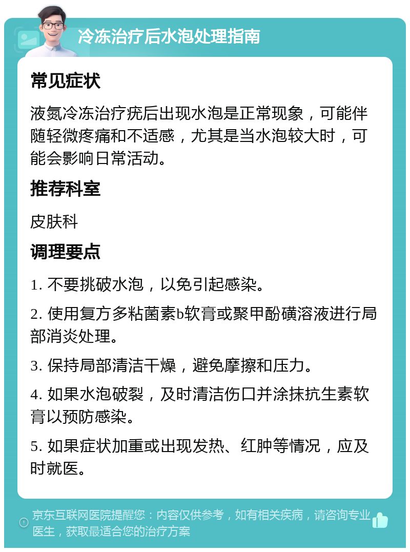 冷冻治疗后水泡处理指南 常见症状 液氮冷冻治疗疣后出现水泡是正常现象，可能伴随轻微疼痛和不适感，尤其是当水泡较大时，可能会影响日常活动。 推荐科室 皮肤科 调理要点 1. 不要挑破水泡，以免引起感染。 2. 使用复方多粘菌素b软膏或聚甲酚磺溶液进行局部消炎处理。 3. 保持局部清洁干燥，避免摩擦和压力。 4. 如果水泡破裂，及时清洁伤口并涂抹抗生素软膏以预防感染。 5. 如果症状加重或出现发热、红肿等情况，应及时就医。