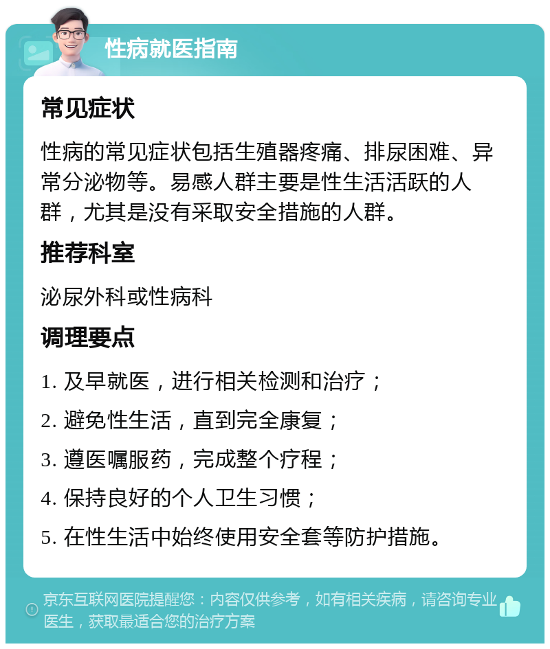 性病就医指南 常见症状 性病的常见症状包括生殖器疼痛、排尿困难、异常分泌物等。易感人群主要是性生活活跃的人群，尤其是没有采取安全措施的人群。 推荐科室 泌尿外科或性病科 调理要点 1. 及早就医，进行相关检测和治疗； 2. 避免性生活，直到完全康复； 3. 遵医嘱服药，完成整个疗程； 4. 保持良好的个人卫生习惯； 5. 在性生活中始终使用安全套等防护措施。