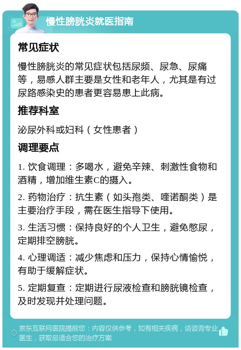 慢性膀胱炎就医指南 常见症状 慢性膀胱炎的常见症状包括尿频、尿急、尿痛等，易感人群主要是女性和老年人，尤其是有过尿路感染史的患者更容易患上此病。 推荐科室 泌尿外科或妇科（女性患者） 调理要点 1. 饮食调理：多喝水，避免辛辣、刺激性食物和酒精，增加维生素C的摄入。 2. 药物治疗：抗生素（如头孢类、喹诺酮类）是主要治疗手段，需在医生指导下使用。 3. 生活习惯：保持良好的个人卫生，避免憋尿，定期排空膀胱。 4. 心理调适：减少焦虑和压力，保持心情愉悦，有助于缓解症状。 5. 定期复查：定期进行尿液检查和膀胱镜检查，及时发现并处理问题。