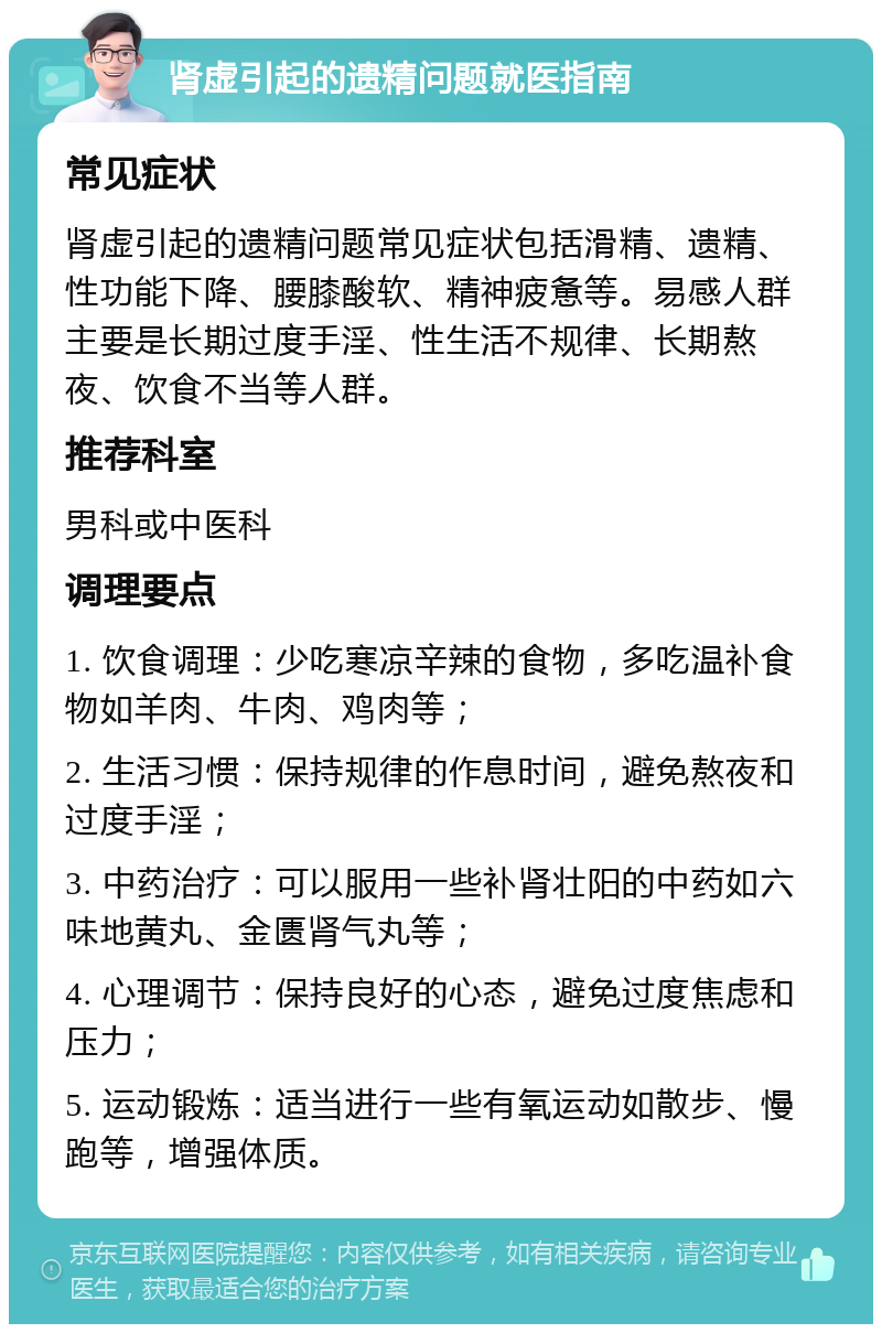 肾虚引起的遗精问题就医指南 常见症状 肾虚引起的遗精问题常见症状包括滑精、遗精、性功能下降、腰膝酸软、精神疲惫等。易感人群主要是长期过度手淫、性生活不规律、长期熬夜、饮食不当等人群。 推荐科室 男科或中医科 调理要点 1. 饮食调理：少吃寒凉辛辣的食物，多吃温补食物如羊肉、牛肉、鸡肉等； 2. 生活习惯：保持规律的作息时间，避免熬夜和过度手淫； 3. 中药治疗：可以服用一些补肾壮阳的中药如六味地黄丸、金匮肾气丸等； 4. 心理调节：保持良好的心态，避免过度焦虑和压力； 5. 运动锻炼：适当进行一些有氧运动如散步、慢跑等，增强体质。